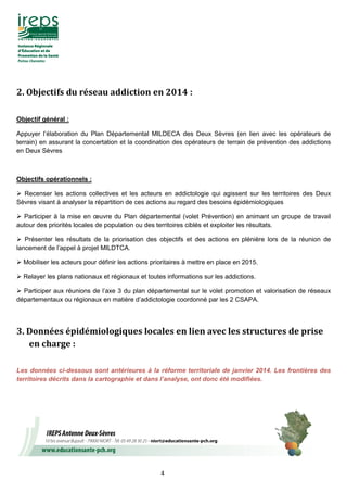 4
2.	Objectifs	du	réseau	addiction	en	2014	:	
Objectif général :
Appuyer l’élaboration du Plan Départemental MILDECA des Deux Sèvres (en lien avec les opérateurs de
terrain) en assurant la concertation et la coordination des opérateurs de terrain de prévention des addictions
en Deux Sèvres
Objectifs opérationnels :
Recenser les actions collectives et les acteurs en addictologie qui agissent sur les territoires des Deux
Sèvres visant à analyser la répartition de ces actions au regard des besoins épidémiologiques
Participer à la mise en œuvre du Plan départemental (volet Prévention) en animant un groupe de travail
autour des priorités locales de population ou des territoires ciblés et exploiter les résultats.
Présenter les résultats de la priorisation des objectifs et des actions en plénière lors de la réunion de
lancement de l’appel à projet MILDTCA.
Mobiliser les acteurs pour définir les actions prioritaires à mettre en place en 2015.
Relayer les plans nationaux et régionaux et toutes informations sur les addictions.
Participer aux réunions de l’axe 3 du plan départemental sur le volet promotion et valorisation de réseaux
départementaux ou régionaux en matière d’addictologie coordonné par les 2 CSAPA.
3.	Données	épidémiologiques	locales	en	lien	avec	les	structures	de	prise	
en	charge	:
Les données ci-dessous sont antérieures à la réforme territoriale de janvier 2014. Les frontières des
territoires décrits dans la cartographie et dans l’analyse, ont donc été modifiées.
 
