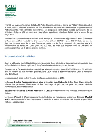 9
Financé par l'Agence Régionale de la Santé Poitou-Charentes et mis en œuvre par l'Observatoire régional de
la santé Poitou-Charentes, le tableau de bord santé-social des Pays et Communautés d'agglomération de
Poitou-Charentes vient compléter la démarche des diagnostics santé-social réalisés sur certains de ces
territoires. Il vise à offrir un panorama régional des principaux indicateurs traités dans le cadre de ces
diagnostics.
Le tableau de bord montre des écarts forts entre les Pays et Communauté d’agglomération. Ainsi, on note que
le Taux comparatif de mortalité liée à la consommation d'alcool 2007-2011 (pour 100 000 hab.) est plus fort
chez les hommes dans le bocage Bressuirais tandis que le Taux comparatif de mortalité liée à la
consommation de tabac 2007-2011 (pour 100 000 hab.) est bien plus important dans la CAN chez les
hommes et en Haut val de sèvres chez les femmes.
B - Le territoire du Pays Mellois
Selon le tableau de bord cité précédemment, la part des décès attribuée au tabac est moins importante dans
le Pays Mellois que dans la région du Poitou-Charentes et équivalente pour les femmes.
En revanche, le Taux comparatif de mortalité liée à la consommation d'alcool 2007-2011 (pour 100 000 hab.)
chez les femmes est plus important que le taux des Deux-Sèvres et de Poitou-Charentes (mais le même que
celui de la CAN).
Les structures de soins et de prévention existantes sur le territoire en 2014 :
Le Centre de soins d’accompagnement et de prévention en addictologie du Sud Deux Sèvres accueille,
informe des personnes dépendantes et leur entourage, et propose une prise en charge médicale,
psychologique, sociale et éducative.
Nouvelle vie sans alcool et Alcool Assistance la Croix d’or interviennent sous forme de permanence sur le
Mellois.
Le Centre d’Accueil et d’Accompagnement à la Réduction de risques pour Usagers de Drogues CAARUD
AIDES 79 assure un service mobile tous les 15 jours sur le Mellois en direction des usagers, et propose du
matériel à usage unique.
 