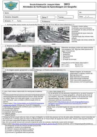 Escola Estadual Dr. Joaquim Vilela                   2013
                                  Atividades de Verificação da Aprendizagem em Geografia


      Nome:                                                                                                           Nº:

      Disciplina: Geografia                                  Série:7                  Turma:________                  Data: __/__/_____
                                                                                      ______
      Bimestre: 1º       Turno:                              Professora:
      1. As fotografias abaixo mostra ma Avenida Rio Branco, em Juiz de Fora- MG,em datas diferentes.(1.1)
                                                                                                      O espaço urbano sofreu
                                                                                                      mudanças, que promoveram a
                                                                                                      A) ampliação do setor primário da
                                                                                                      economia.
                                                                                                      B)introdução de novos meios de
                                                                                                      transporte.
                                                                                                      C)preservação dos imóveis mais
                                                                                                      antigos.
                                                                                                      D)valorização das áreas verdes da
                                                                                                      avenida.

      2. Observe as paisagens abaixo e responda a questão a seguir.(2.1)
                                                                                           Diferentes atividades podem ser desenvolvidas
                                                                                           nas paisagens 1e2. Algumas delas aparecem a
                                                                                           seguir. Enumere-as
                                                                                           ( )Plantações
                                                                                           ( )Indústrias
                                                                                           ( )Agroindústrias
                                                                                           ( )Comércio
                                                                                           ( )Criação de animais

                                                                                           A sequência correta dessa associação é
                                                                                           A) 2,1,1,2,1        B) 1,2,1,2,1
                                                                                           C) 1,1,2,2,1        D) 2,2,1,1,2
(1)                                      (2)
   3. As imagens abaixo apresentam a cidade de Maringá, no Paraná, em anos distintos.(1.1)
1970                                        2006                                                        Nessas imagens, as mudanças
                                                                                                        observadas no espaço urbano de
                                                                                                        Maringá decorrem
                                                                                                        A)da expansão sociocultural.
                                                                                                        B)da preservação ambiental.
                                                                                                        C)do crescimento populacional.
                                                                                                        D)do processo de municipalização.




4. Leia o texto abaixo relacionado às metrópoles brasileiras.             5. Leia o texto abaixo (8.1)
(5.1)                                                                       Ao se apropriar em da natureza e transformá-la, os seres humanos
 Umadascaracterísticasmaismarcantesdasmetrópolesbrasileira                  criam ou produzem o espaço geográfico, utilizando as técnicas de
 séasegregaçãoespacialdasclassessociaisem áreas distintas                   que dispõem, segundo o momento histórico e de acordo com suas
 da cidade. Basta uma volta pela cidade –e nem precisa ser                  representações, ou seja, crenças, valores, normas(direito)e
 uma metrópole –para constatar a diferenciação entre os                     interesses políticos e econômicos.
 bairros.                                                                   Disponívelem:htt p://e duca c ao.uol .c om.br/ge ografi a/e spac o-
 Disponívelem:<htt p://urbani dade s.arq.br/2009 /05 /se gre gac a          ge ografi co-soci e dade-transforma-a-nature za.j ht m.Acesso
 o-e spac i al-urbana/>.Acesso em:12 jul.2011.Adaptado.                     em:29mar. 2012.
A segregação espacial pode contribuir para o aumento da                   Nesse texto, a transformação da natureza está relacionada com a
A) concentração fundiária.                                                A) arte.                       B) cultura.
B) poluição atmosférica.                                                  C) geologia.                   D)história
C) população desempregada.
D) violência urbana.
    LEIA O TEXTO
O shopping Center ocupa cada vez mais um lugar privilegiado na mente das pessoas na hora de optar pelas atividades a serem exercidas em
seu tempo livre. A ênfase cada vez maior no oferecimento de um leque amplo de opções de cultura, arte, música e até esportes sinaliza
uma nova fase inaugurada há alguns anos pelos shoppings,
Que vêm procurando renovar seu conceito original de centro de compras, ampliando-o para centro de lazer.
Disponívelem:htt p://www.novom il e ni o.br/comuni c ac oe s/1 /arti go/4 _apare ci da.pdf.Acesso em24mar. 2012.*Adaptadoparafinsdidáticos.
    Os shoppings tornam-se centros de lazer,porque eles
    A) impedem o comércio de ambulantes.
    B) oferecem espaços planejados e seguros.
    C) proíbem a cobrança do estacionamento.
    D) promovem a igualdade entre as pessoas.
 