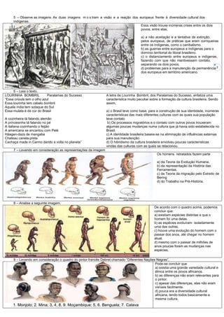 2
5 – Observe as imagens. As duas imagens m o s tram a visão e a reação dos europeus frente à diversidade cultural dos
indígenas.
Essa visão trouxe inúmeras crises entre os dois
povos, entre elas,
a) a não aceitação e a tentativa de extinção,
pelos europeus, de práticas que eram corriqueiras
entre os indígenas, como o canibalismo.
b) as guerras entre europeus e indígenas para o
domínio territorial do litoral brasileiro.
c) o distanciamento entre europeus e indígenas,
fazendo com que não mantivessem contato,
separando os dois povos.
d) problemas para a manutenção da permanência
dos europeus em território americano.
6 – Leia o texto.
LOURINHA BOMBRIL Paralamas do Sucesso
“Essa crioula tem o olho azul
Essa lourinha tem cabelo bombril
Aquela índia tem sotaque do Sul
Essa mulata é da cor do Brasil
A cozinheira tá falando alemão
A princesinha tá falando no pé
A italiana cozinhando o feijão
A americana se encantou com Pelé
Häagen-dazs de mangaba
Chateau canela-preta
Cachaça made in Carmo dando a volta no planeta”
A letra de Lourinha Bombril, dos Paralamas do Sucesso, enfatiza uma
característica muito peculiar sobre a formação da cultura brasileira. Sendo
assim,
a) o Brasil teve como base, para a construção de sua identidade, inúmeras
características das mais diferentes culturas com as quais sua população
teve contato
b) Os processos migratórios e o contato com outros povos trouxeram
algumas poucas mudanças numa cultura que já havia sido estabelecida no
Brasil.
c) A identidade brasileira baseia-se na eliminação de influências externas
para sua manutenção.
d) O hibridismo da cultura brasileira envolveu poucas características
vindas das culturas com as quais se relacionou.
7 – Levando em consideração as representações da imagem
Os homens retratados fazem parte
a) da Teoria da Evolução Humana.
b) da representação da História das
Ferramentas.
c) da Teoria da migração pelo Estreito de
Bering
d) do Trabalho na Pré-História.
8 – Analise a seguinte imagem.
De acordo com o quadro acima, podemos
concluir que:
a) existiam espécies distintas e que o
homem foi uma delas.
b) as espécies evoluíram isoladamente
uma das outras.
c) houve uma evolução do homem com o
passar dos anos, até chegar no homem
atual.
d) mesmo com o passar de milhões de
anos poucas foram as mudanças nas
espécies.
9 – Levando em consideração o quadro do pintor francês Debret chamado “Diferentes Nações Negras”,
Pode-se concluir que
a) existia uma grande variedade cultural e
étnica entre os povos africanos.
b) as diferenças não eram relevantes para
o pintor.
c) apesar das diferenças, elas não eram
visíveis facilmente.
d) pouca era a diversidade cultural
africana, tendo todos basicamente a
mesma cultura.
 