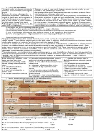 3
10 – Leia os dois textos a seguir.
“Uma gente parda, bem-disposta, com cabelos
compridos; andavam todos nus sem vergonha
alguma.
Os homens têm os seus cabelos grandes e a
barba pelada; as pálpebras e sobrancelhas são
pintadas de branco negro, azul ou vermelho; as
mulheres andam igualmente nuas, são bem
feitas de corpo e trazem os cabelos compridos.”
OLIVERI, Antônio Carlos e VILLA, Marco
Antônio (org.). Cronistas do descobrimento. São
Paulo: Ática, 2002. (Adaptado)
“Eu estava na areia da praia quando chegaram cabaças gigantes, cortadas ao meio,
flutuando no mar, arrastadas por enormes asas.
Das cabaças gigantes saíram outras menores, sem asas, que vieram até à praia. Dentro
delas havia homens peludos que fediam muito.
Ajudamos os homens peludos, catando lenha, frutas, papagaios e enchendo barricas de
água. Deviam ser inimigos da água, pois nunca entravam nela. Tinham várias camadas
de pele, que iam tirando à medida que o Sol esquentava, e colocando de novo quando a
Lua aparecia. Os pés eram de couro duro. Alguns traziam o peito e as costas cobertos
por uma carapaça. Outros a traziam cobrindo a cabeça e as orelhas. À medida que iam
tirando as peles ou as carapaças, mais fediam.” JAF, Ivan ET alli. Jovens brasileiros: uma
aventura literária em 10 momentos da nossa história. São Paulo: Ática,2002. (adaptado)
Os dois relatos, que têm pontos de vista diferentes, retratam
a) o encontro de culturas que já se conheciam e já tinham uma relação estabelecida.
b) como os portugueses e os povos das terras descobertas se descreveram quando se viram pela primeira vez.
c) como os portugueses dominaram os povos indígenas quando de sua chegada no Novo Continente.
d) a forma como os portugueses e indígenas estabeleceram suas relações a partir do primeiro encontro.
Leia a reportagem e respondas as questões
“Queijo de Minas é patrimônio cultural. Mercado Municipal vende o produto à turistas de várias regiões brasileiras”.
Dolores Mendes. O modo artesanal da fabricação do queijo Minas Gerais foi registrado ontem como patrimônio cultural imaterial brasileiro
pelo Conselho Consultivo do Instituto do Patrimônio Histórico e Artístico Nacional (IPHAN).
O veredicto foi dado em reunião do conselho realizada no Museu de Artes e Ofícios, em Belo Horizonte. Luiz Fernando de Almeida, presidente
do IPHAN e do conselho, ressaltou que a técnica de fabricação artesanal do queijo está “inserida na cultura do que é ser mineiro”. Quem
produz e quem vende o queijo mineiro se sente valorizado com o reconhecimento do IPHAN. “Agora virou patrimônio, porque cultural já é
há três séculos”, defende a vendedora Eliana Matos, que há 30 anos atende os turistas no mercado municipal de Uberlândia.
Segunda ela, o queijo de Minas é conhecido no mundo inteiro.
A fabricação de queijo é uma tradição diária nas regiões produtoras. Apenas na sexta- feira da Semana Santa, ele não é feito, quando o leite é
distribuído na vizinhança e destinado ao doce de leite e às quitandas. O IPHAN inventariou as regiões da cidade histórica do Serro, a Serra da
Canastra e Serra do Salitre, onde predominam fazendas que mantêm a tradição do artesanal queijo mineiro. JORNAL CORREIO DE
UBERLÂNDIA, 16/maio/2008
11. De acordo com a vendedora Eliana
Matos, que disse “Agora virou
patrimônio, porque cultural já é a três
séculos”, o Queijo Minas faz parte da
cultura
a) da cidade histórica do Serro.
b) do que é ser mineiro.
c) do reconhecimento da prática na
Semana Santa.
d) do mercado municipal de Uberlândia
12 – No último parágrafo da reportagem, o IPHAN
acabou por inventariar as regiões da cidade
histórica do Serro, a Serra da Canastra e a Serra do
Salitre porque
a) é onde está a cultura do que é ser mineiro.
b) o patrimônio de lá já é patrimônio há três
séculos.
c) foi onde aconteceu o encontro do Conselho
Consultivo do Instituto do Patrimônio Histórico e
Artístico Nacional.
d) é onde existem a maior parte das fazendas que
ainda produzem o queijo minas de forma artesanal.
13 – De acordo com a notícia acima, o
Queijo Minas se tornou patrimônio imaterial
brasileiro,
a) por representar características e estar
inserida na cultura do ser mineiro.
b) por predominar em fazendas que mantêm
a tradição do queijo mineiro artesanal.
c) para valorizar quem produz e quem vende
o queijo mineiro.
d) por ser conhecido no mundo inteiro,
segundo a vendedora do mercado municipal
15 – Abaixo, seguem as linhas cronológicas de três calendários distintos.
Quando da criação do Estado de Israel em 5708, segundo o Calendário Judaico, no Calendário Cristão o ano era de
a) 1367 b) 5766 c) 3760 d) 1948
16 – O ano I do Calendário Muçulmano representa no Calendário Cristão o ano de
a) 753 b) 1 c) 622 d) 1948
17 – O ano I do Calendário Judaico representa no Calendário Muçulmano o ano de
a) 3760 b) 3235 c) 3009 d) 1
 