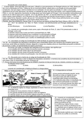 De acordo com o texto abaixo,
... A tensa relação entre essa elite (que veio para o Brasil) e a que permaneceu em Portugal culminou em 1820. Nesse ano
tem início a Revolução do Porto. Tratava-se de um movimento liberal, voltado para a convocação de uma assembléia
constituinte, mas que exigia o retorno imediato do rei à metrópole. Um ano após sua eclosão, D. João e uma parcela
significativa de sua corte retornavam. No entanto, a dualidade de poder não havia sido extinta: como regente brasileiro ficou D.
Pedro, e, com ele, segmentos importantes do antigo grupo que havia fugido de Portugal. O alvo da pressão metropolitana pelo
retorno do rei volta-se agora para o regente : em 21 de setembro de 1821, um decreto determina seu retorno imediato. (...) D.
Pedro resiste a essa pressão e, em 9 de janeiro de 1822, torna pública sua decisão de permanecer no Brasil. (...) As duas
cortes, dessa forma, disputam o poder, até que em 7 de setembro de 1822, D. Pedro rompe definitivamente com a antiga
pátria-mãe, sagrando-se imperador a 12 de outubro desse mesmo ano".
PRIORE, Mary Del,VENÂNCIO, Renato Pinto. O Livro de Ouro da História do Brasil.São Paulo: Ediouro, 2001 p.198-199.
          12 – Em 7 de setembro de 1822, D. Pedro I rompeu com definitivamente com Portugal, estabelecendo no
          Brasil
                                                                                                                              3
          a) uma Monarquia.        b) uma Democracia.              c) uma República.             d) uma Ditadura.

           13 – Levando em consideração o texto acima, após a Revolução do Porto, D. João VI foi pressionado a voltar à
           Portugal. Junto a ele
           a) também estava toda a corte que havia o acompanhado em 1808.
           b) estavam parte dos brasileiros que o auxiliaram na administração do Brasil.
           c) estava grande parte da aristocracia que havia o acompanhado em 1808.
           d) estavam a elite brasileira que o auxiliou na estabilização política no país.

         14 – Leia abaixo um artigo da Constituição de 1824 do Brasil, do qual trata sobre as eleições.
“Art. 90 – As nomeações dos deputados e senadores para a Assembléia Geral e dos membros dos conselhos gerais das
províncias, serão feitas por eleições indiretas, elegendo a massa dos cidadãos ativos em Assembléia paroquiais os eleitores
de província, e estes, os representantes da nação e províncias.”
         De acordo com artigo, as eleições são realizadas de forma indireta, isso significa que
          a) os cidadãos têm plenos direitos de escolha durante o processo.
         b) os cidadãos não têm direito algum de participação.
         c) os cidadãos não têm direito de escolha durante o processo.
         d) os cidadãos têm direitos de participação, mas não sobre todo o processo.

         15 – De acordo com o trecho de um artigo da Constituição de 1824,
“Art. 94 – Podem ser eleitores e votar na eleição dos deputados, senadores e membros dos conselhos de província todos os
que podem votar na Assembléia paroquial. Excetuam-se:
1°– Os que não tiverem de renda liquida anual de 200$000 ( duzentos mil réis) por bens de raiz, indústria, comércio ou emprego.”
         As eleições tinham caráter
          a) censitário.         b) direto.              c) indireto.              d) democrático.

           Levando em consideração a História do Brasil e a charge abaixo,
                                                                                   16 - A Independência do Brasil

                                                                                   a) teve grande participação popular, sendo
                                                                                   difundida em todas as regiões do país.
                                                                                   b) foi gerenciada pela elite brasileira,
                                                                                   sustentada pelos anseios da população.
                                                                                   c) foi realizada pelas elites e a população não
                                                                                   teve nenhuma participação no processo.
                                                                                   d) teve um movimento grande das elites, que
                                                                                   buscaram levar benefícios à população.
http://www.historia.uff.br/nec/imagem/charge-sobre-indep%C3%AAndencia-do-brasil
           17 – A influência inglesa na charge, explicitada no trecho “Deve ser um novo produto inglês...”, pode ser
           entendida como
           a) o desejo de novos produtos vindos da Inglaterra.
           b) uma grande resistência aos produtos vindos da Inglaterra.
           c) o grande número de comerciantes ingleses presentes na colônia.
           d) a grande influência que o reino inglês tinha sobre a colônia brasileira.
                                                                                       18 – Levando em consideração a Guerra do
                                                                                       Paraguai, a charge ao lado expôs
                                                                                       a) o controle que a Inglaterra tinha sobre os
                                                                                       países da América do Sul.
                                                                                       b) a indiferença inglesa frente o maior
                                                                                       conflito que já ocorreu na América do Sul.
                                                                                       c) o interesse que os ingleses tinham com o
                                                                                       conflito na região, mesmo sem intervenção
                                                                                       direta.
                                                                                       d) a intervenção explícita que o reino inglês
                                                                                       teve dentro do conflito no continente.
 