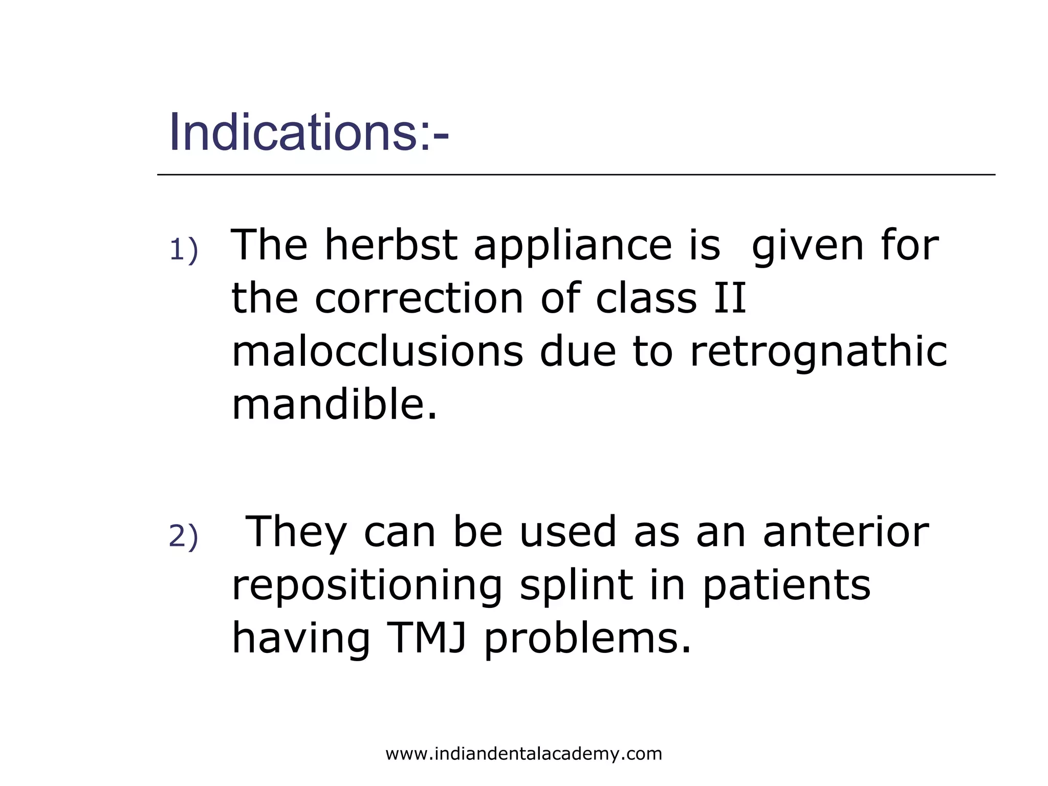 Indications:-
1) The herbst appliance is given for
the correction of class II
malocclusions due to retrognathic
mandible.
2) They can be used as an anterior
repositioning splint in patients
having TMJ problems.
www.indiandentalacademy.com
 
