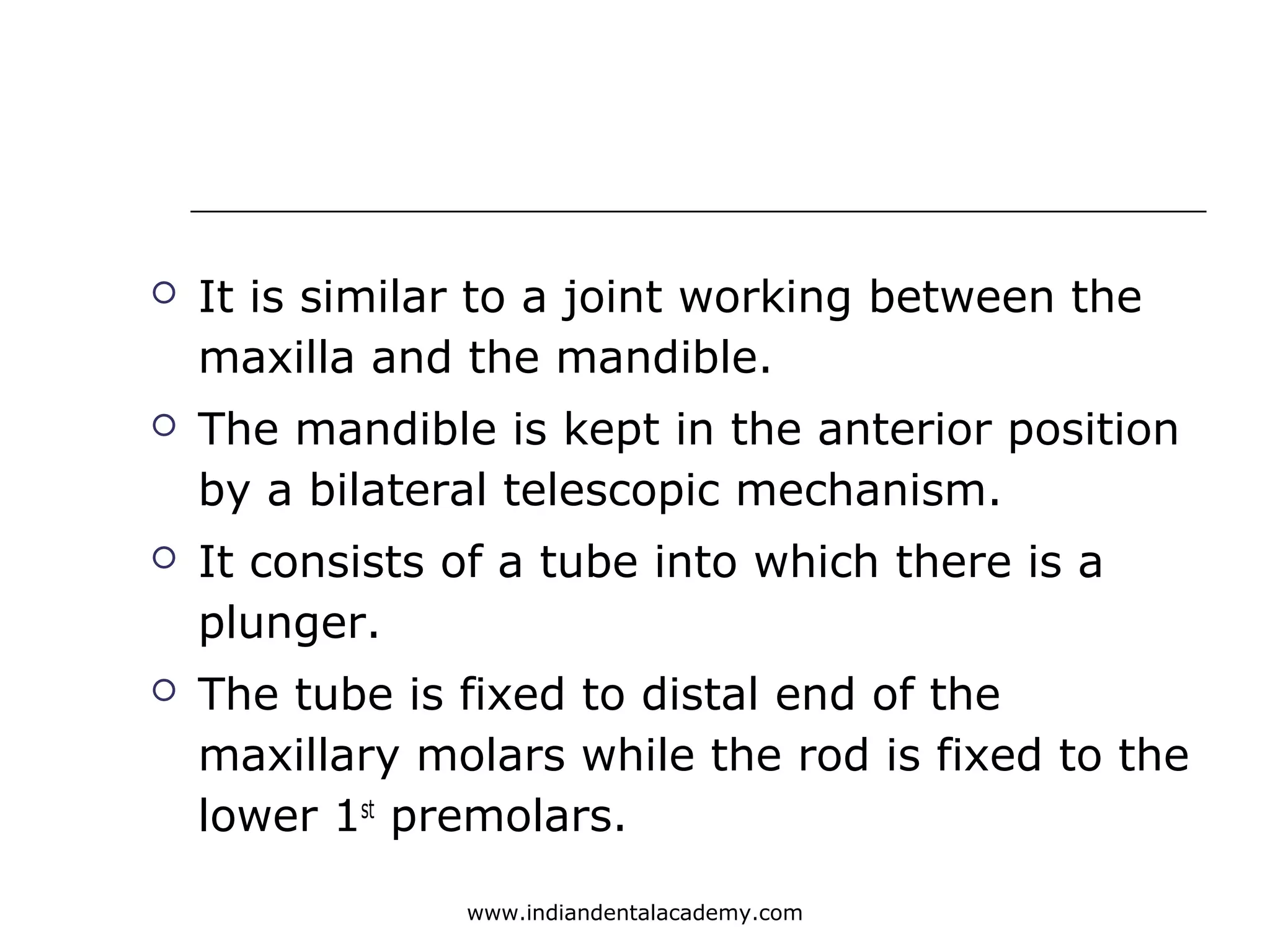  It is similar to a joint working between the
maxilla and the mandible.
 The mandible is kept in the anterior position
by a bilateral telescopic mechanism.
 It consists of a tube into which there is a
plunger.
 The tube is fixed to distal end of the
maxillary molars while the rod is fixed to the
lower 1st
premolars.
www.indiandentalacademy.com
 