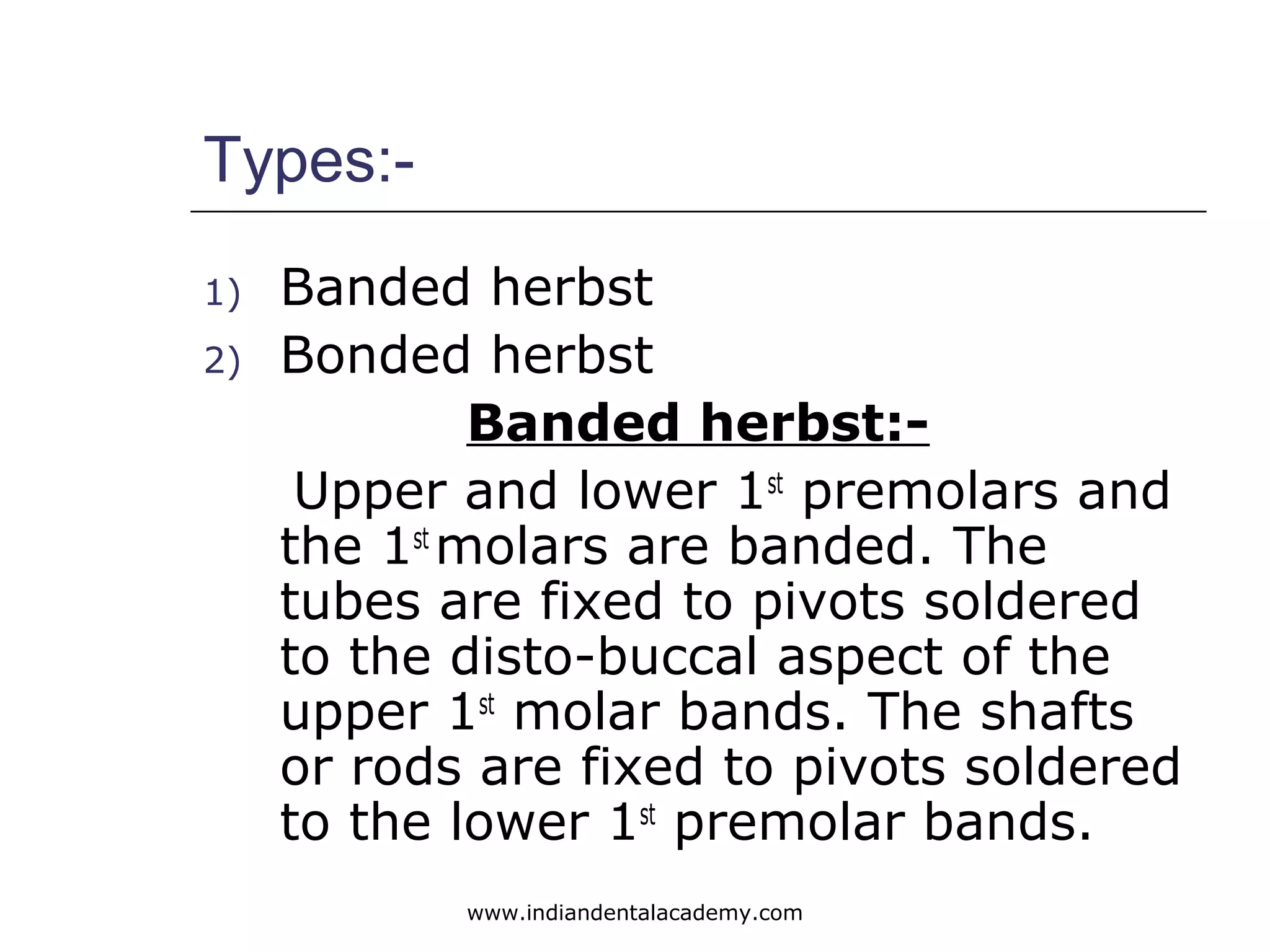 Types:-
1) Banded herbst
2) Bonded herbst
Banded herbst:-
Upper and lower 1st
premolars and
the 1st
molars are banded. The
tubes are fixed to pivots soldered
to the disto-buccal aspect of the
upper 1st
molar bands. The shafts
or rods are fixed to pivots soldered
to the lower 1st
premolar bands.
www.indiandentalacademy.com
 