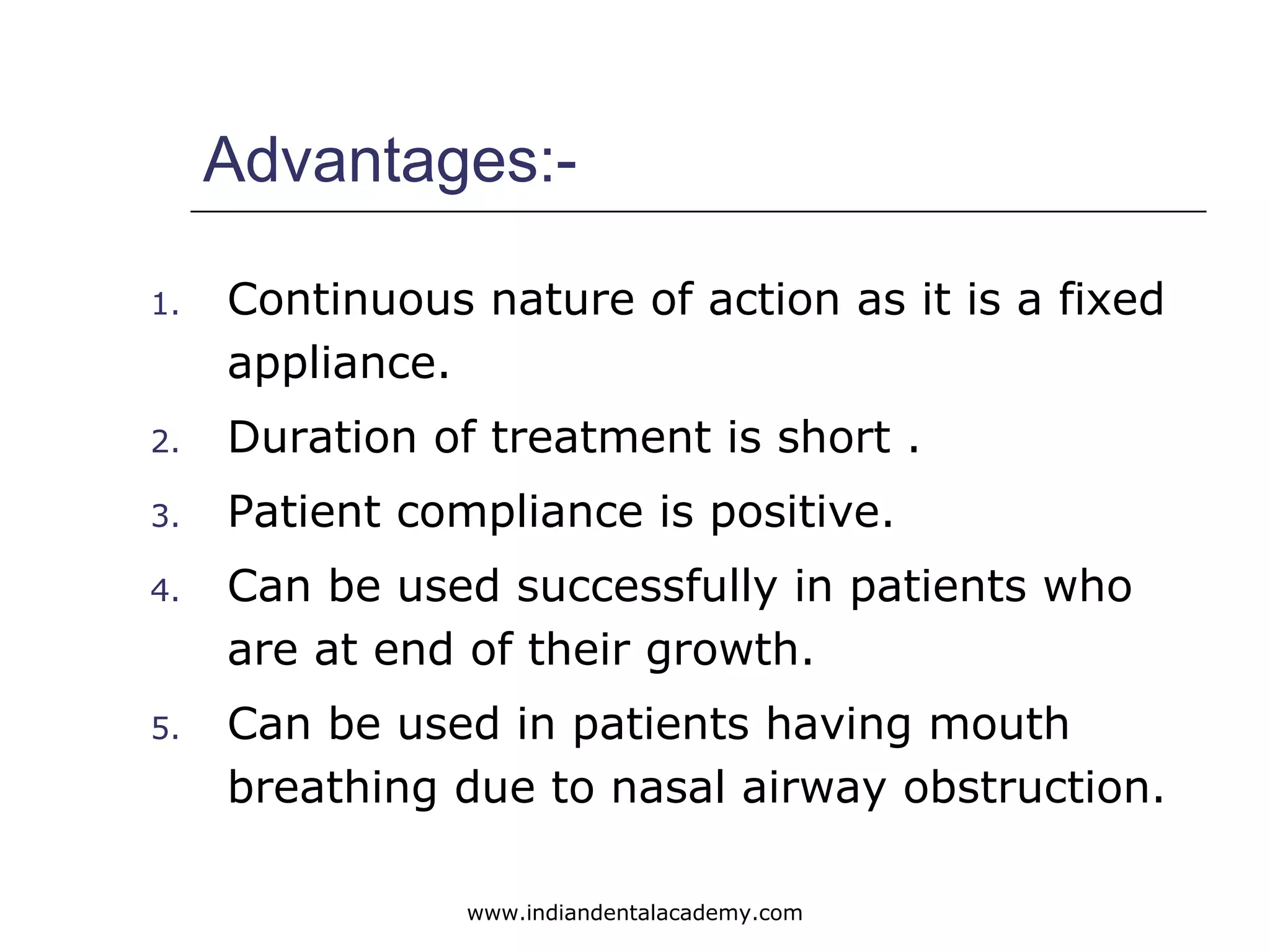 Advantages:-
1. Continuous nature of action as it is a fixed
appliance.
2. Duration of treatment is short .
3. Patient compliance is positive.
4. Can be used successfully in patients who
are at end of their growth.
5. Can be used in patients having mouth
breathing due to nasal airway obstruction.
www.indiandentalacademy.com
 