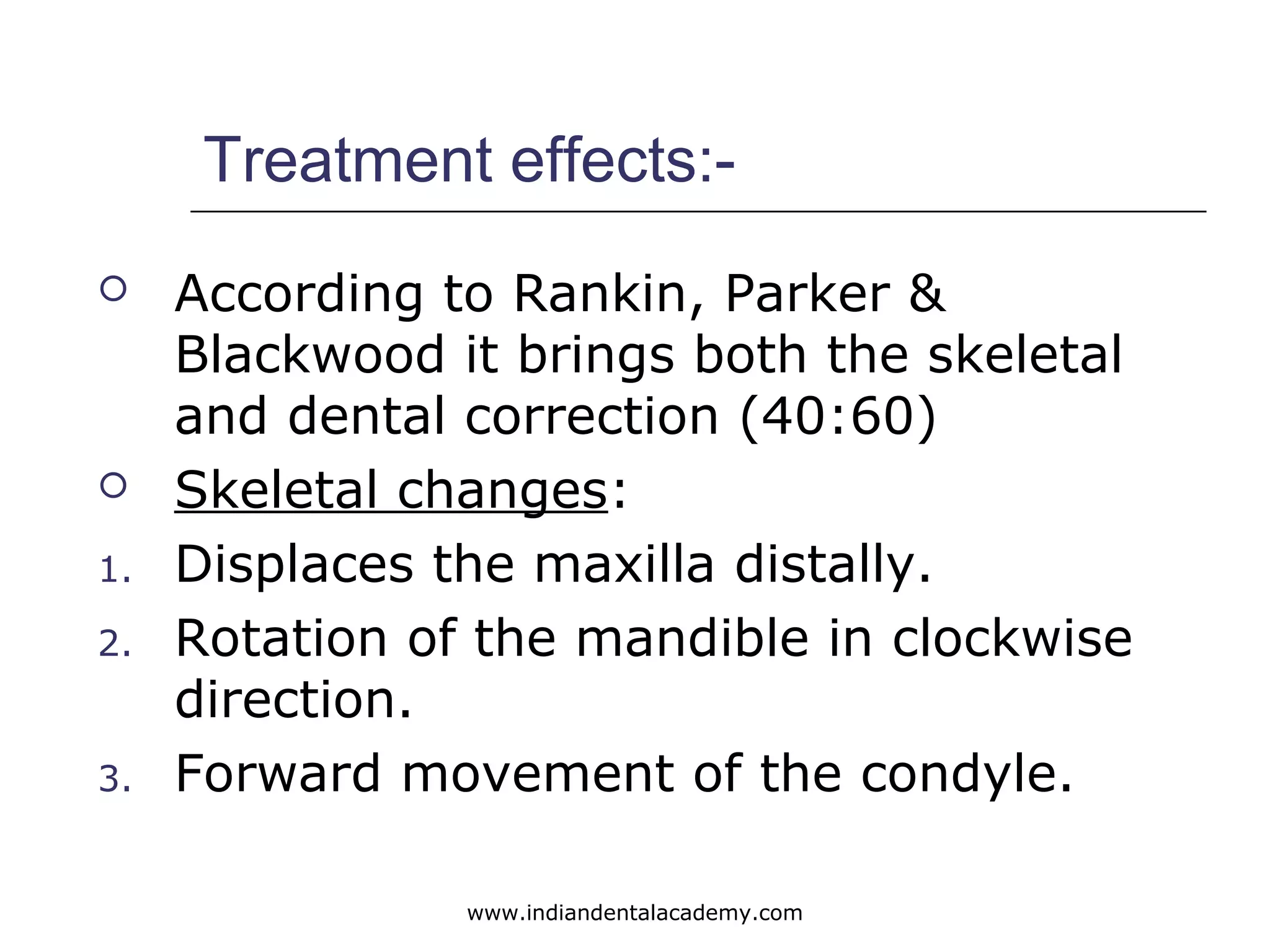Treatment effects:-
 According to Rankin, Parker &
Blackwood it brings both the skeletal
and dental correction (40:60)
 Skeletal changes:
1. Displaces the maxilla distally.
2. Rotation of the mandible in clockwise
direction.
3. Forward movement of the condyle.
www.indiandentalacademy.com
 