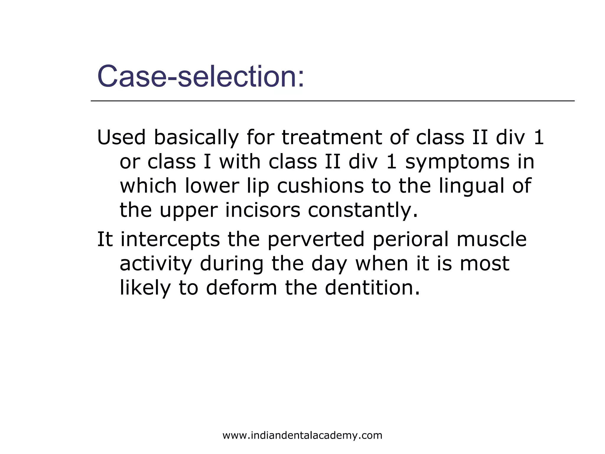 Case-selection:
Used basically for treatment of class II div 1
or class I with class II div 1 symptoms in
which lower lip cushions to the lingual of
the upper incisors constantly.
It intercepts the perverted perioral muscle
activity during the day when it is most
likely to deform the dentition.
www.indiandentalacademy.com
 