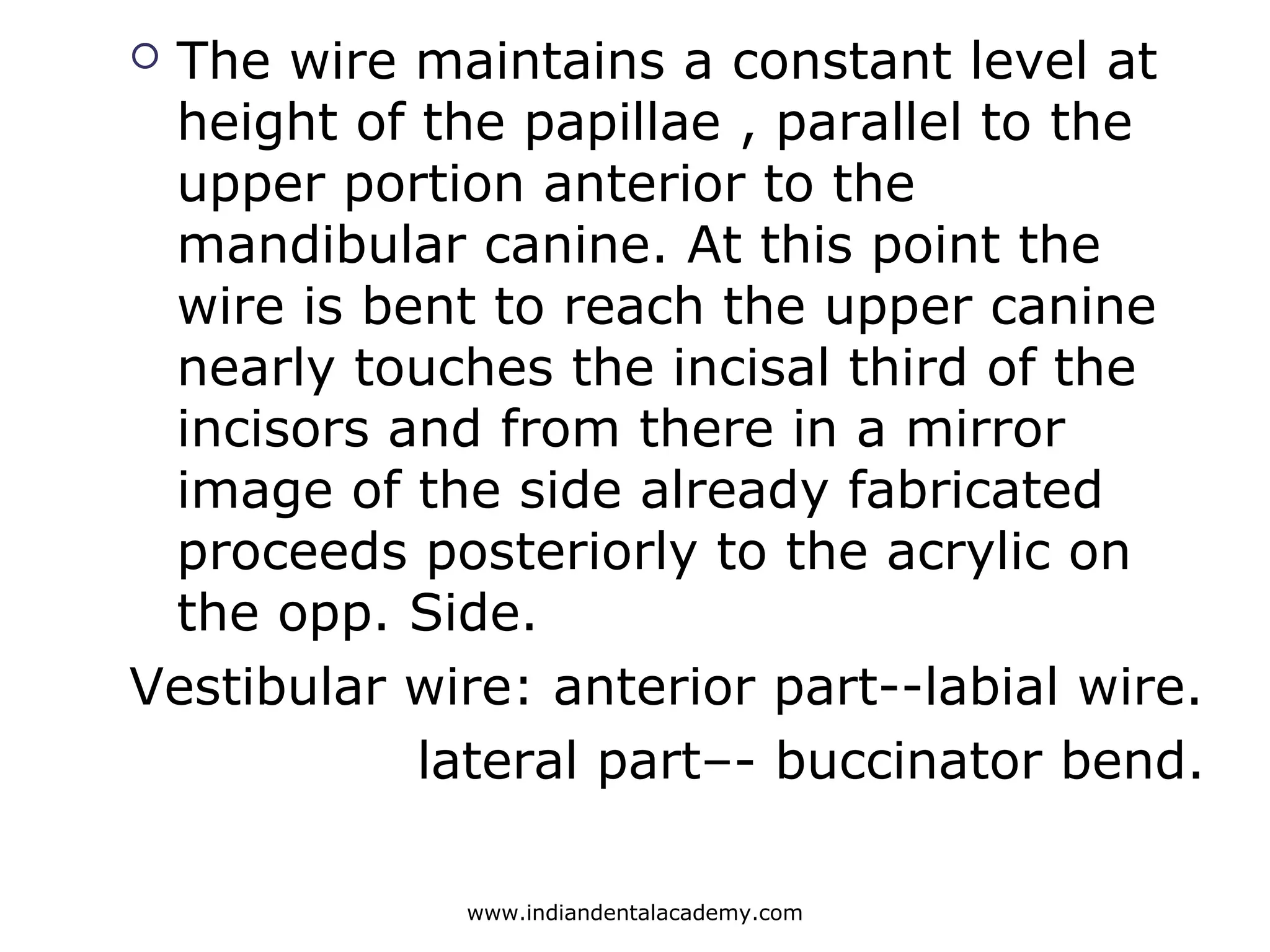  The wire maintains a constant level at
height of the papillae , parallel to the
upper portion anterior to the
mandibular canine. At this point the
wire is bent to reach the upper canine
nearly touches the incisal third of the
incisors and from there in a mirror
image of the side already fabricated
proceeds posteriorly to the acrylic on
the opp. Side.
Vestibular wire: anterior part--labial wire.
lateral part–- buccinator bend.
www.indiandentalacademy.com
 
