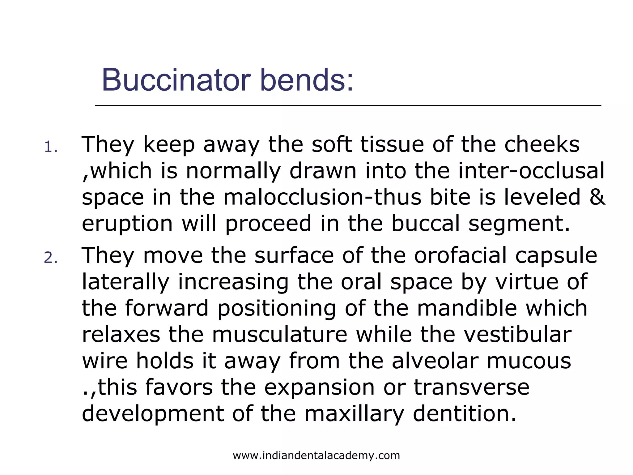 Buccinator bends:
1. They keep away the soft tissue of the cheeks
,which is normally drawn into the inter-occlusal
space in the malocclusion-thus bite is leveled &
eruption will proceed in the buccal segment.
2. They move the surface of the orofacial capsule
laterally increasing the oral space by virtue of
the forward positioning of the mandible which
relaxes the musculature while the vestibular
wire holds it away from the alveolar mucous
.,this favors the expansion or transverse
development of the maxillary dentition.
www.indiandentalacademy.com
 