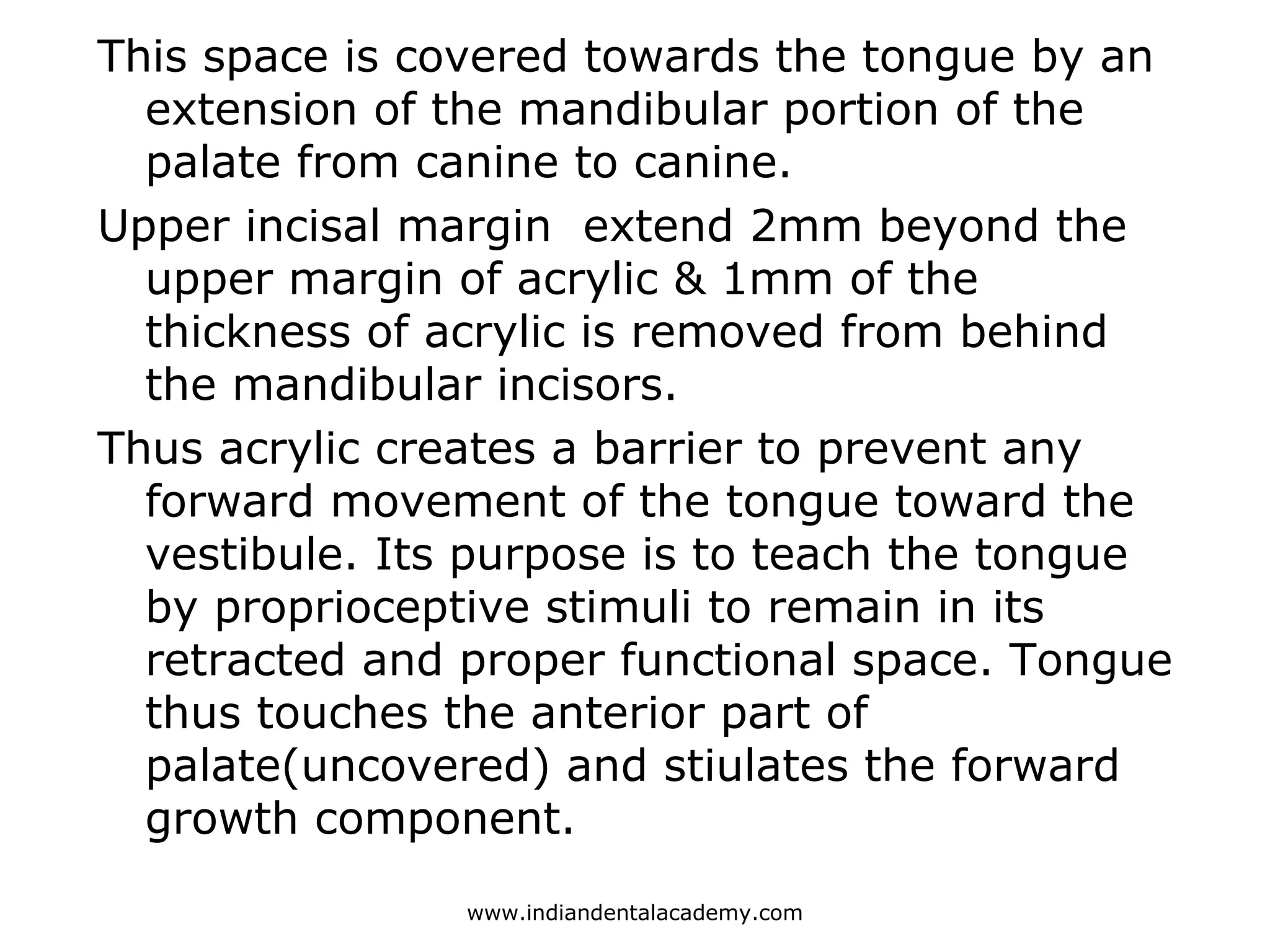 This space is covered towards the tongue by an
extension of the mandibular portion of the
palate from canine to canine.
Upper incisal margin extend 2mm beyond the
upper margin of acrylic & 1mm of the
thickness of acrylic is removed from behind
the mandibular incisors.
Thus acrylic creates a barrier to prevent any
forward movement of the tongue toward the
vestibule. Its purpose is to teach the tongue
by proprioceptive stimuli to remain in its
retracted and proper functional space. Tongue
thus touches the anterior part of
palate(uncovered) and stiulates the forward
growth component.
www.indiandentalacademy.com
 