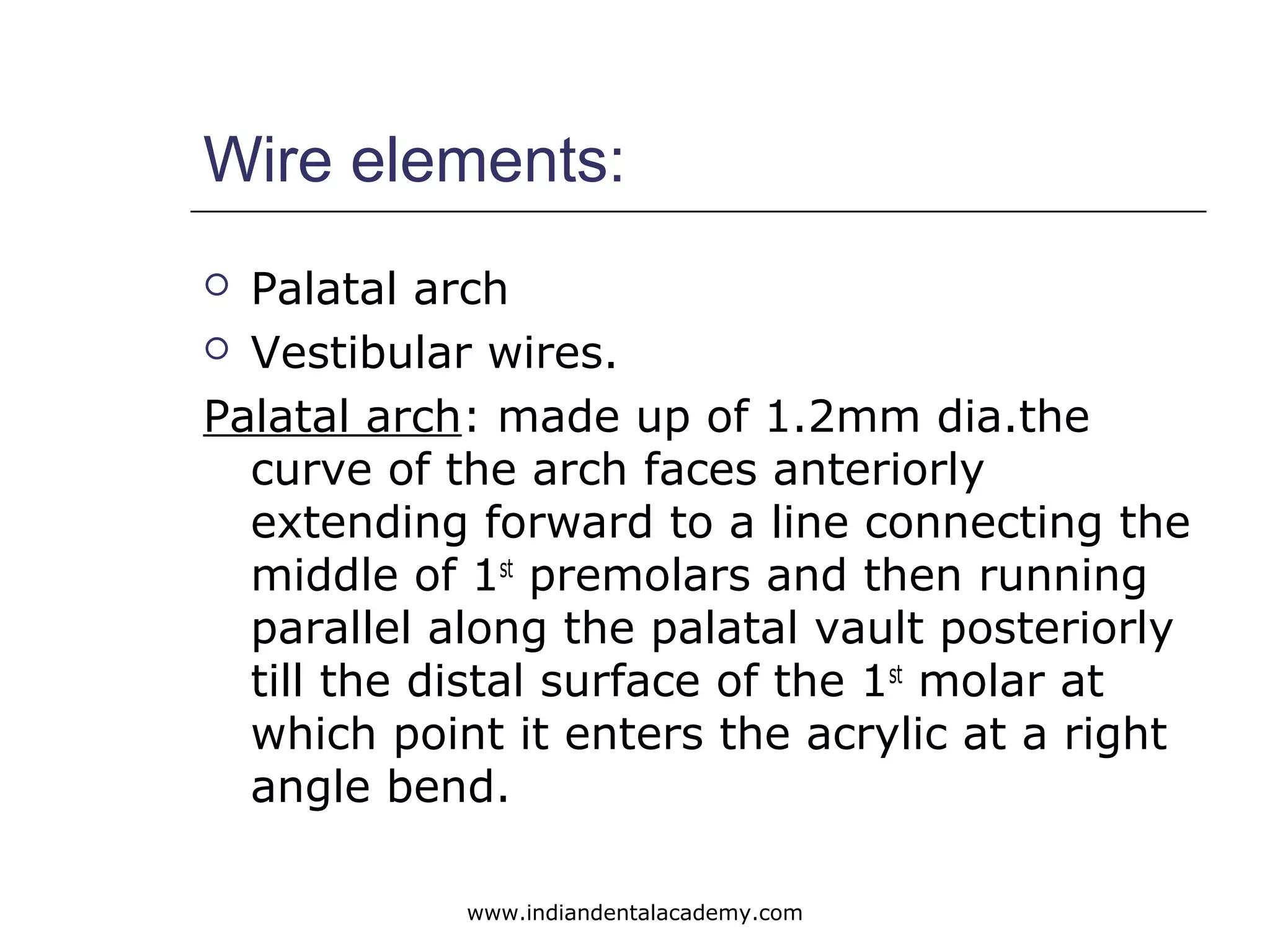 Wire elements:
 Palatal arch
 Vestibular wires.
Palatal arch: made up of 1.2mm dia.the
curve of the arch faces anteriorly
extending forward to a line connecting the
middle of 1st
premolars and then running
parallel along the palatal vault posteriorly
till the distal surface of the 1st
molar at
which point it enters the acrylic at a right
angle bend.
www.indiandentalacademy.com
 