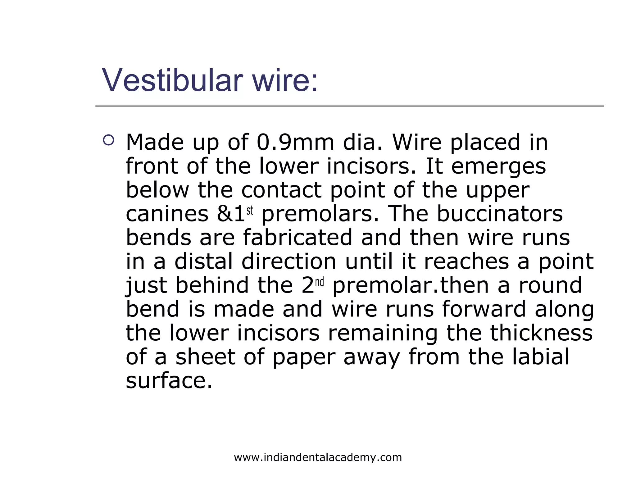 Vestibular wire:
 Made up of 0.9mm dia. Wire placed in
front of the lower incisors. It emerges
below the contact point of the upper
canines &1st
premolars. The buccinators
bends are fabricated and then wire runs
in a distal direction until it reaches a point
just behind the 2nd
premolar.then a round
bend is made and wire runs forward along
the lower incisors remaining the thickness
of a sheet of paper away from the labial
surface.
www.indiandentalacademy.com
 