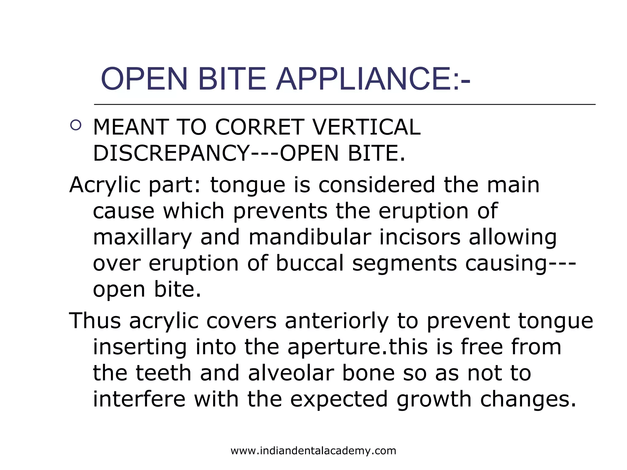 OPEN BITE APPLIANCE:-
 MEANT TO CORRET VERTICAL
DISCREPANCY---OPEN BITE.
Acrylic part: tongue is considered the main
cause which prevents the eruption of
maxillary and mandibular incisors allowing
over eruption of buccal segments causing---
open bite.
Thus acrylic covers anteriorly to prevent tongue
inserting into the aperture.this is free from
the teeth and alveolar bone so as not to
interfere with the expected growth changes.
www.indiandentalacademy.com
 
