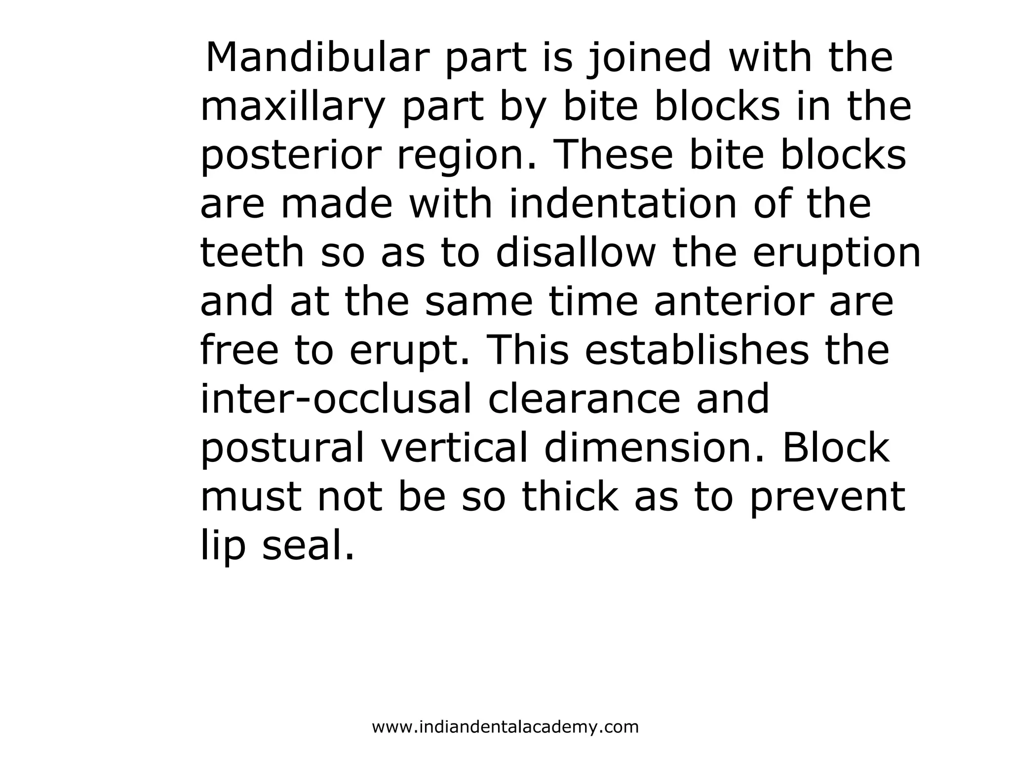Mandibular part is joined with the
maxillary part by bite blocks in the
posterior region. These bite blocks
are made with indentation of the
teeth so as to disallow the eruption
and at the same time anterior are
free to erupt. This establishes the
inter-occlusal clearance and
postural vertical dimension. Block
must not be so thick as to prevent
lip seal.
www.indiandentalacademy.com
 