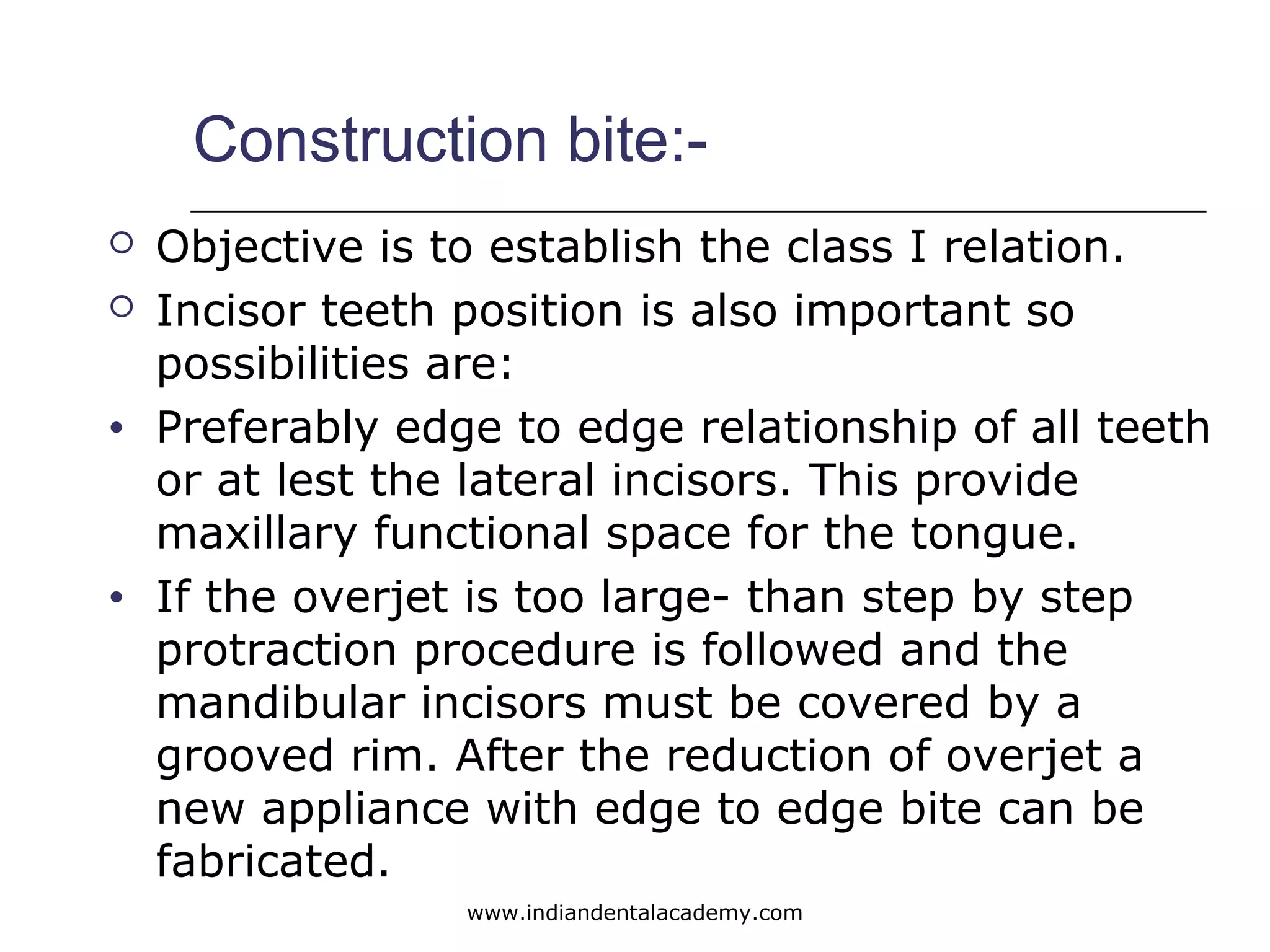 Construction bite:-
 Objective is to establish the class I relation.
 Incisor teeth position is also important so
possibilities are:
• Preferably edge to edge relationship of all teeth
or at lest the lateral incisors. This provide
maxillary functional space for the tongue.
• If the overjet is too large- than step by step
protraction procedure is followed and the
mandibular incisors must be covered by a
grooved rim. After the reduction of overjet a
new appliance with edge to edge bite can be
fabricated.
www.indiandentalacademy.com
 