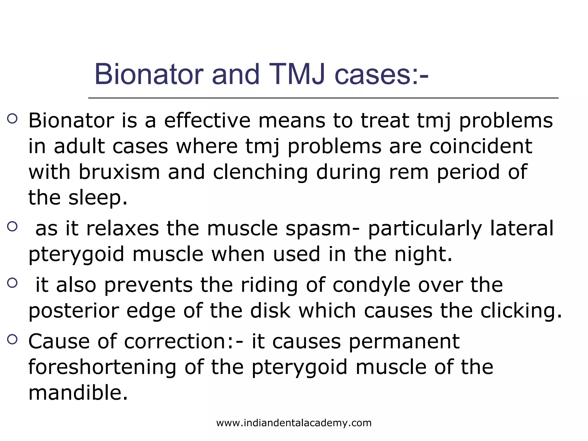 Bionator and TMJ cases:-
 Bionator is a effective means to treat tmj problems
in adult cases where tmj problems are coincident
with bruxism and clenching during rem period of
the sleep.
 as it relaxes the muscle spasm- particularly lateral
pterygoid muscle when used in the night.
 it also prevents the riding of condyle over the
posterior edge of the disk which causes the clicking.
 Cause of correction:- it causes permanent
foreshortening of the pterygoid muscle of the
mandible.
www.indiandentalacademy.com
 