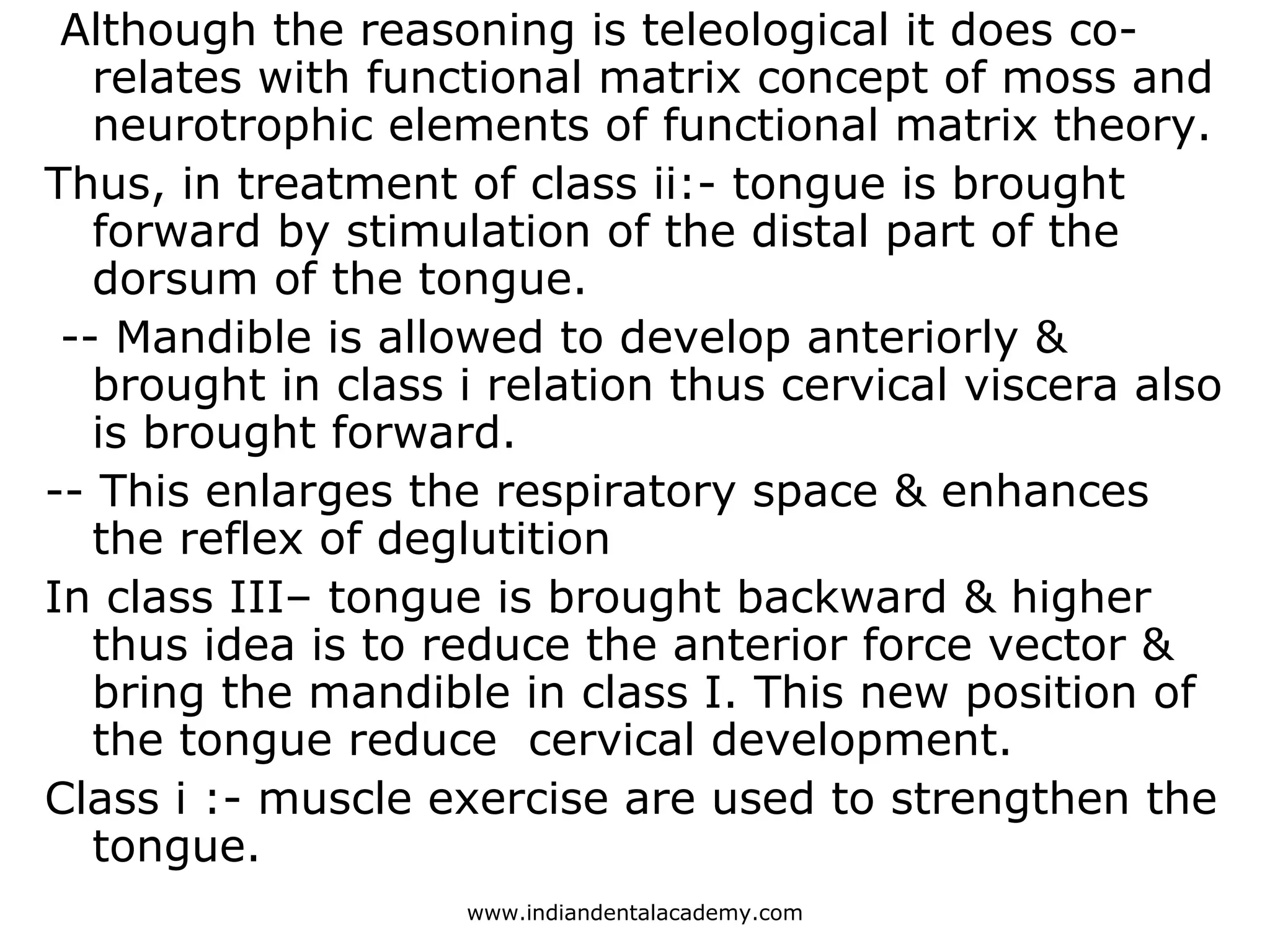 Although the reasoning is teleological it does co-
relates with functional matrix concept of moss and
neurotrophic elements of functional matrix theory.
Thus, in treatment of class ii:- tongue is brought
forward by stimulation of the distal part of the
dorsum of the tongue.
-- Mandible is allowed to develop anteriorly &
brought in class i relation thus cervical viscera also
is brought forward.
-- This enlarges the respiratory space & enhances
the reflex of deglutition
In class III– tongue is brought backward & higher
thus idea is to reduce the anterior force vector &
bring the mandible in class I. This new position of
the tongue reduce cervical development.
Class i :- muscle exercise are used to strengthen the
tongue.
www.indiandentalacademy.com
 