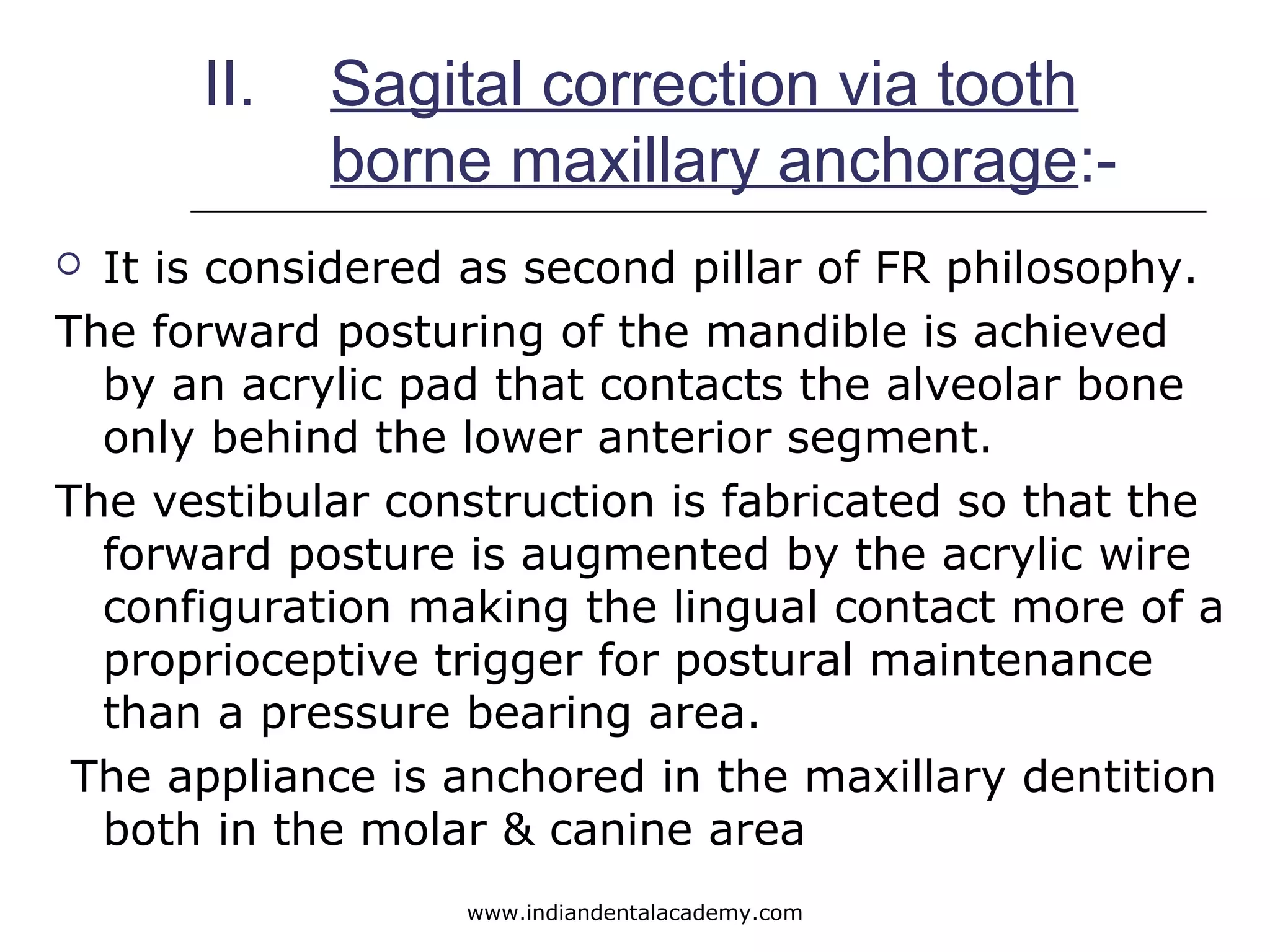 II. Sagital correction via tooth
borne maxillary anchorage:-
 It is considered as second pillar of FR philosophy.
The forward posturing of the mandible is achieved
by an acrylic pad that contacts the alveolar bone
only behind the lower anterior segment.
The vestibular construction is fabricated so that the
forward posture is augmented by the acrylic wire
configuration making the lingual contact more of a
proprioceptive trigger for postural maintenance
than a pressure bearing area.
The appliance is anchored in the maxillary dentition
both in the molar & canine area
www.indiandentalacademy.com
 
