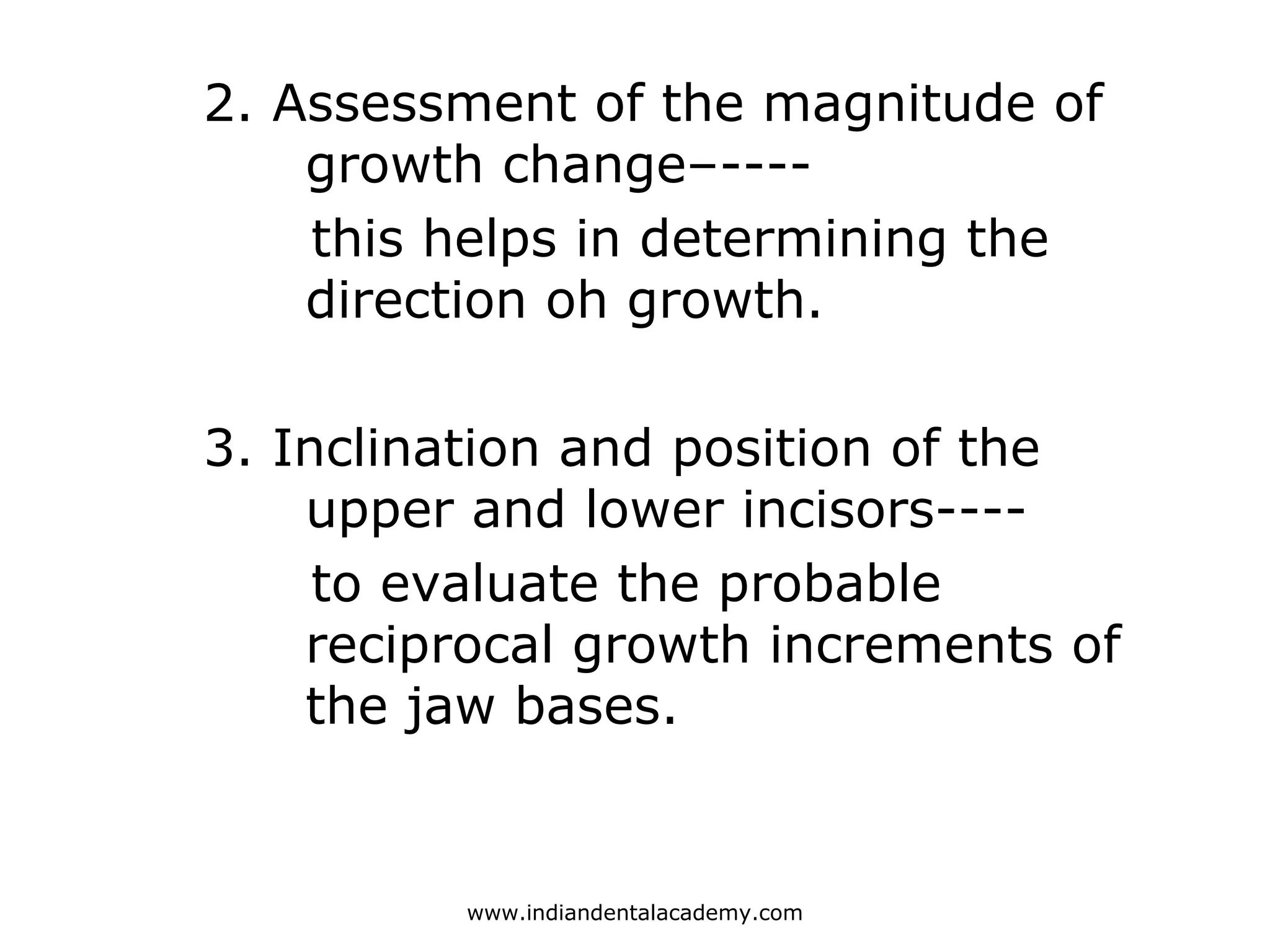 2. Assessment of the magnitude of
growth change–----
this helps in determining the
direction oh growth.
3. Inclination and position of the
upper and lower incisors----
to evaluate the probable
reciprocal growth increments of
the jaw bases.
www.indiandentalacademy.com
 