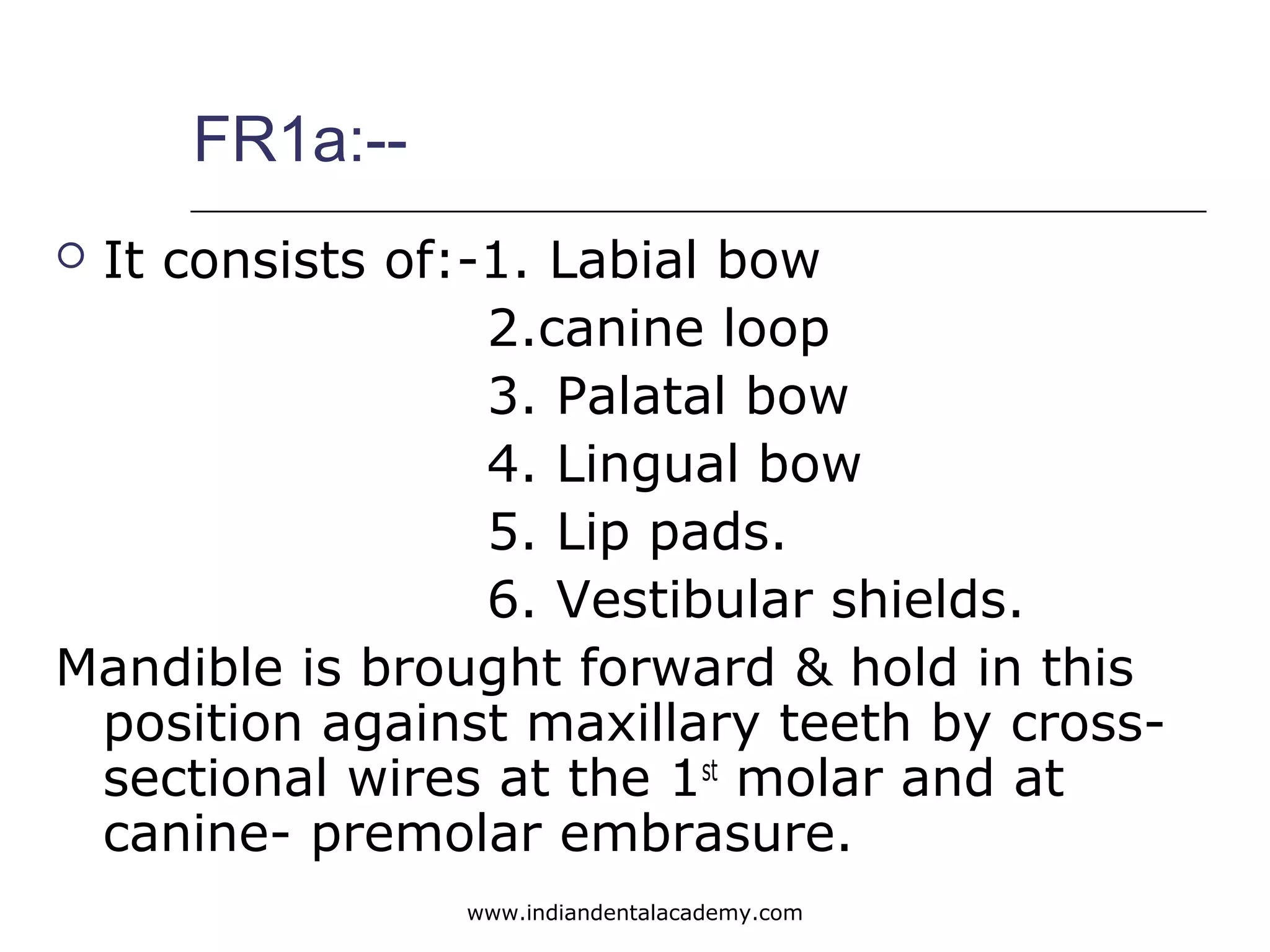 FR1a:--
 It consists of:-1. Labial bow
2.canine loop
3. Palatal bow
4. Lingual bow
5. Lip pads.
6. Vestibular shields.
Mandible is brought forward & hold in this
position against maxillary teeth by cross-
sectional wires at the 1st
molar and at
canine- premolar embrasure.
www.indiandentalacademy.com
 