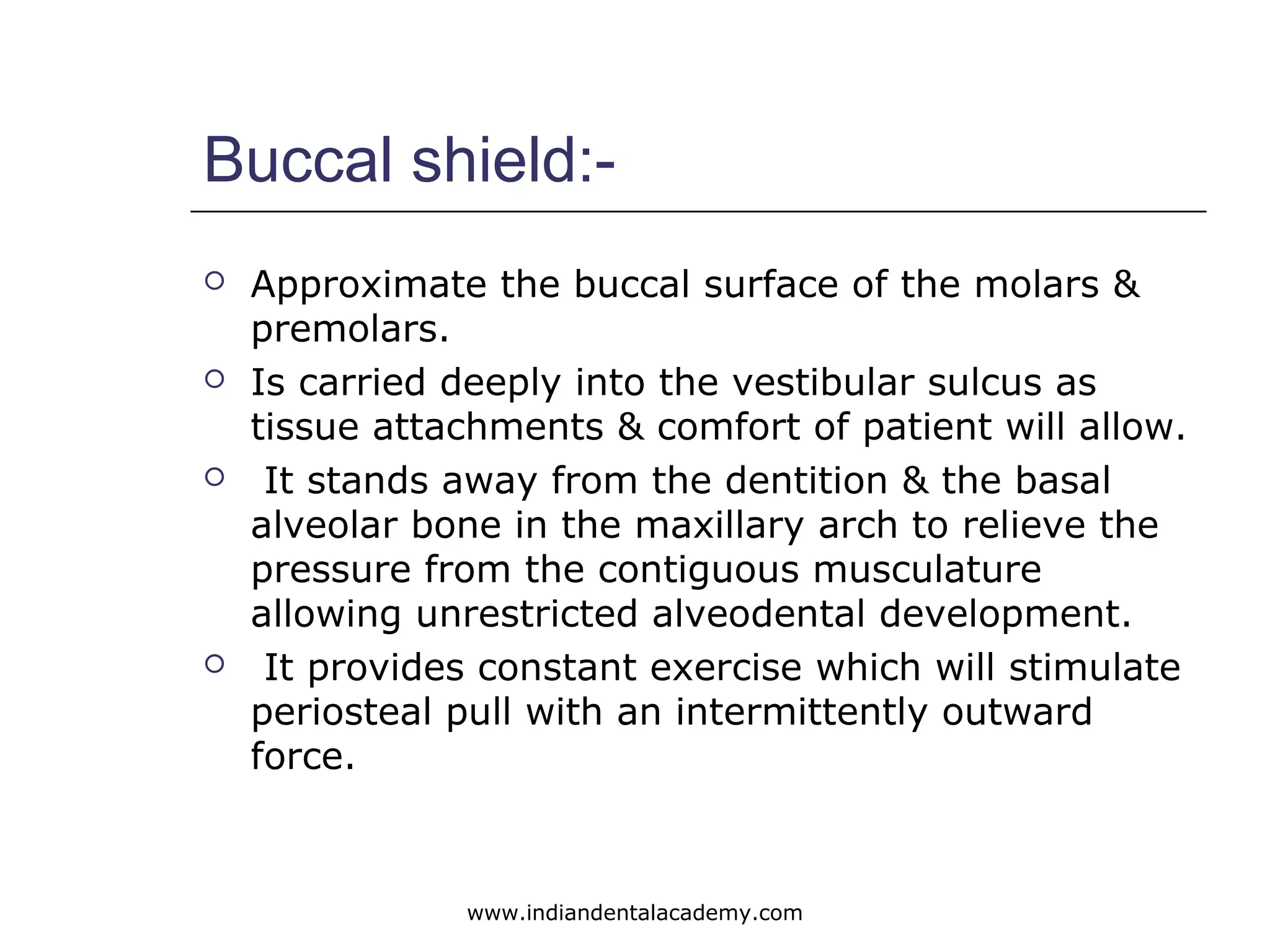 Buccal shield:-
 Approximate the buccal surface of the molars &
premolars.
 Is carried deeply into the vestibular sulcus as
tissue attachments & comfort of patient will allow.
 It stands away from the dentition & the basal
alveolar bone in the maxillary arch to relieve the
pressure from the contiguous musculature
allowing unrestricted alveodental development.
 It provides constant exercise which will stimulate
periosteal pull with an intermittently outward
force.
www.indiandentalacademy.com
 