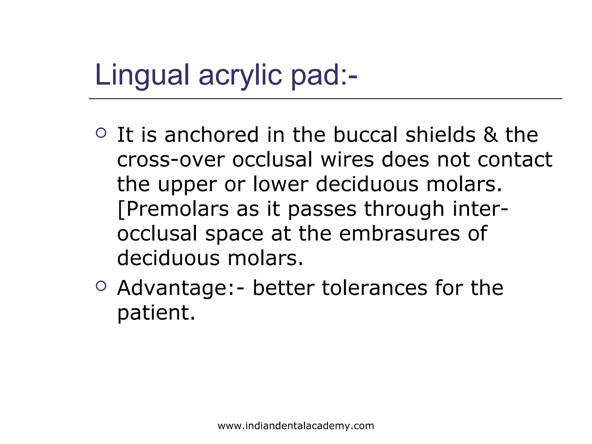 Lingual acrylic pad:-
 It is anchored in the buccal shields & the
cross-over occlusal wires does not contact
the upper or lower deciduous molars.
[Premolars as it passes through inter-
occlusal space at the embrasures of
deciduous molars.
 Advantage:- better tolerances for the
patient.
www.indiandentalacademy.com
 