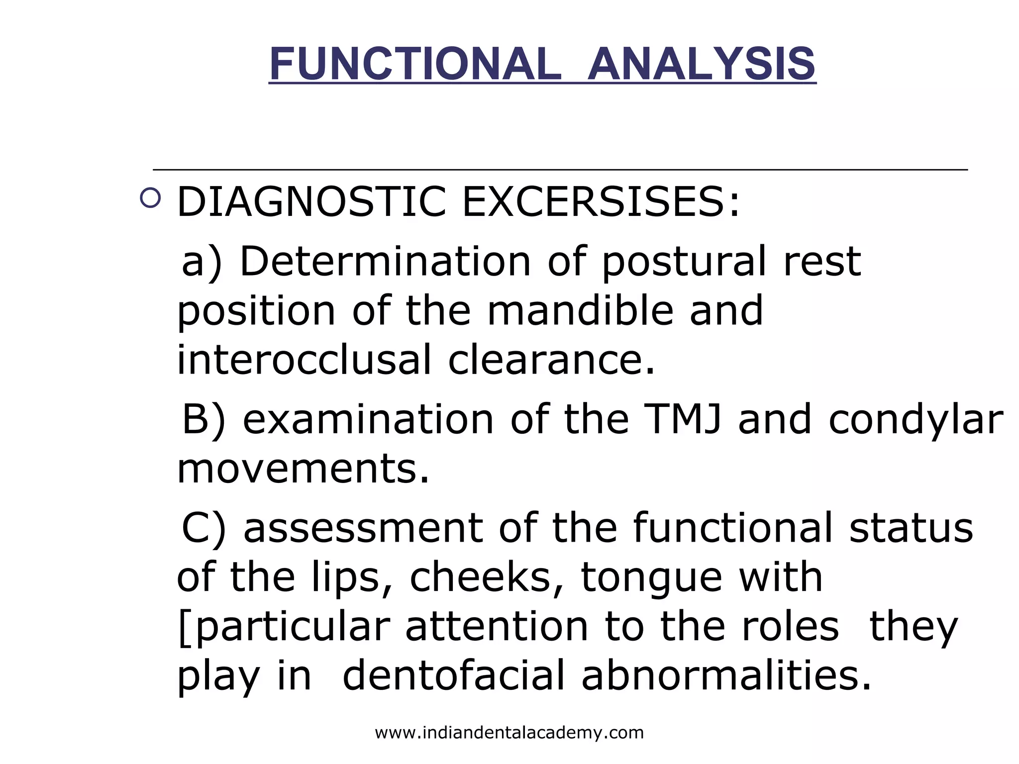 FUNCTIONAL ANALYSIS
 DIAGNOSTIC EXCERSISES:
a) Determination of postural rest
position of the mandible and
interocclusal clearance.
B) examination of the TMJ and condylar
movements.
C) assessment of the functional status
of the lips, cheeks, tongue with
[particular attention to the roles they
play in dentofacial abnormalities.
www.indiandentalacademy.com
 