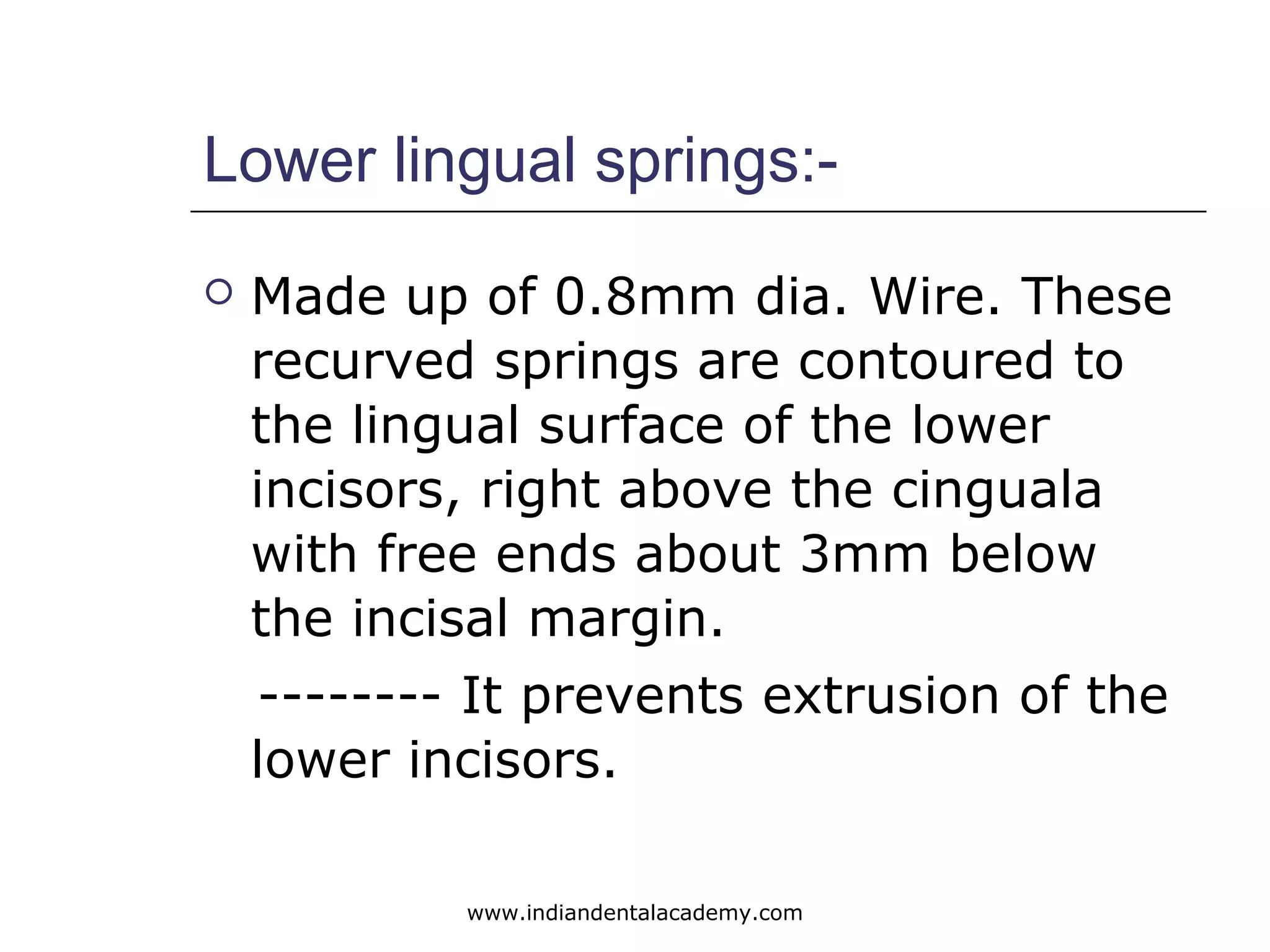 Lower lingual springs:-
 Made up of 0.8mm dia. Wire. These
recurved springs are contoured to
the lingual surface of the lower
incisors, right above the cinguala
with free ends about 3mm below
the incisal margin.
-------- It prevents extrusion of the
lower incisors.
www.indiandentalacademy.com
 