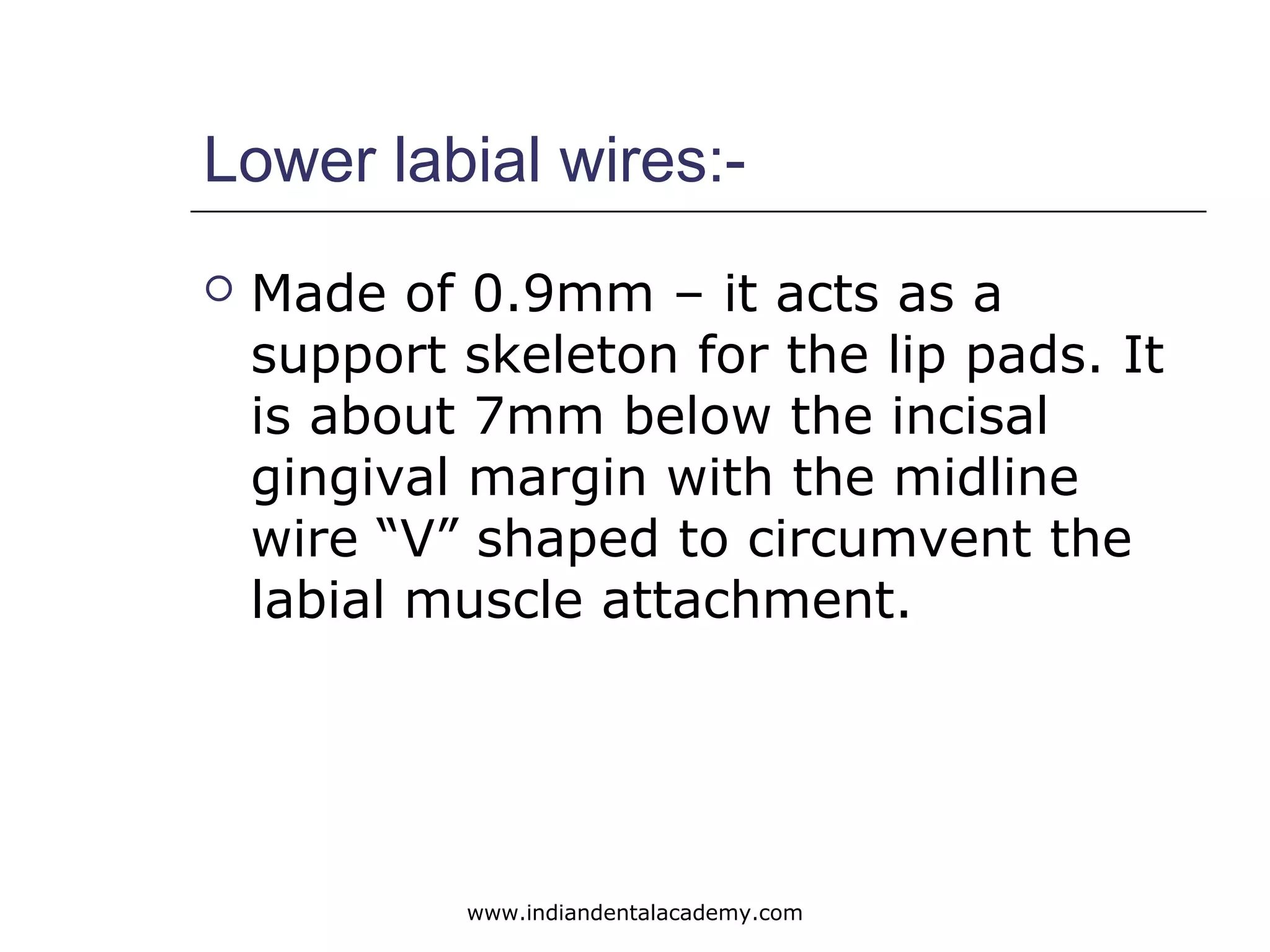 Lower labial wires:-
 Made of 0.9mm – it acts as a
support skeleton for the lip pads. It
is about 7mm below the incisal
gingival margin with the midline
wire “V” shaped to circumvent the
labial muscle attachment.
www.indiandentalacademy.com
 