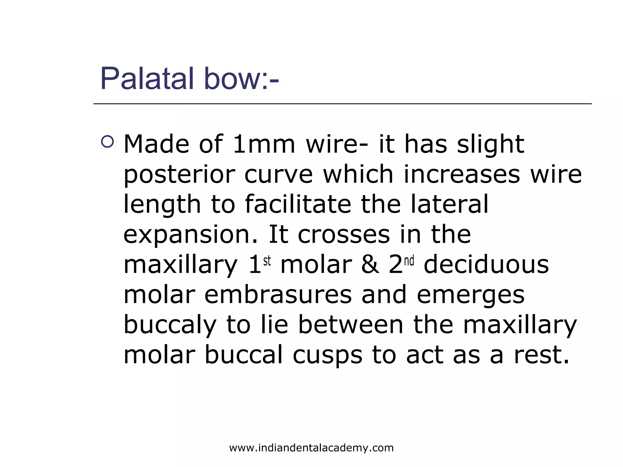 Palatal bow:-
 Made of 1mm wire- it has slight
posterior curve which increases wire
length to facilitate the lateral
expansion. It crosses in the
maxillary 1st
molar & 2nd
deciduous
molar embrasures and emerges
buccaly to lie between the maxillary
molar buccal cusps to act as a rest.
www.indiandentalacademy.com
 