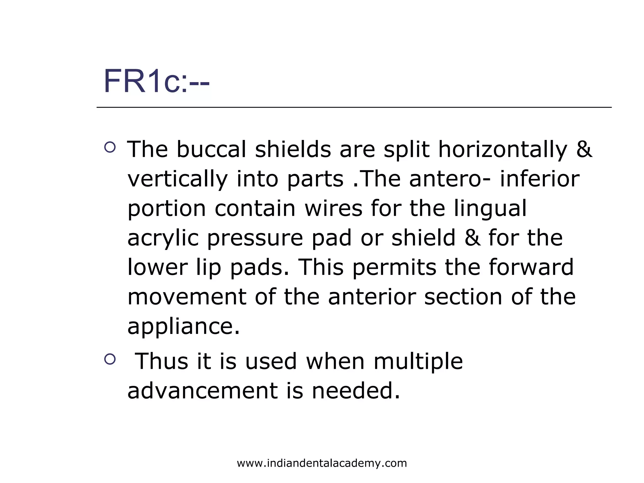 FR1c:--
 The buccal shields are split horizontally &
vertically into parts .The antero- inferior
portion contain wires for the lingual
acrylic pressure pad or shield & for the
lower lip pads. This permits the forward
movement of the anterior section of the
appliance.
 Thus it is used when multiple
advancement is needed.
www.indiandentalacademy.com
 