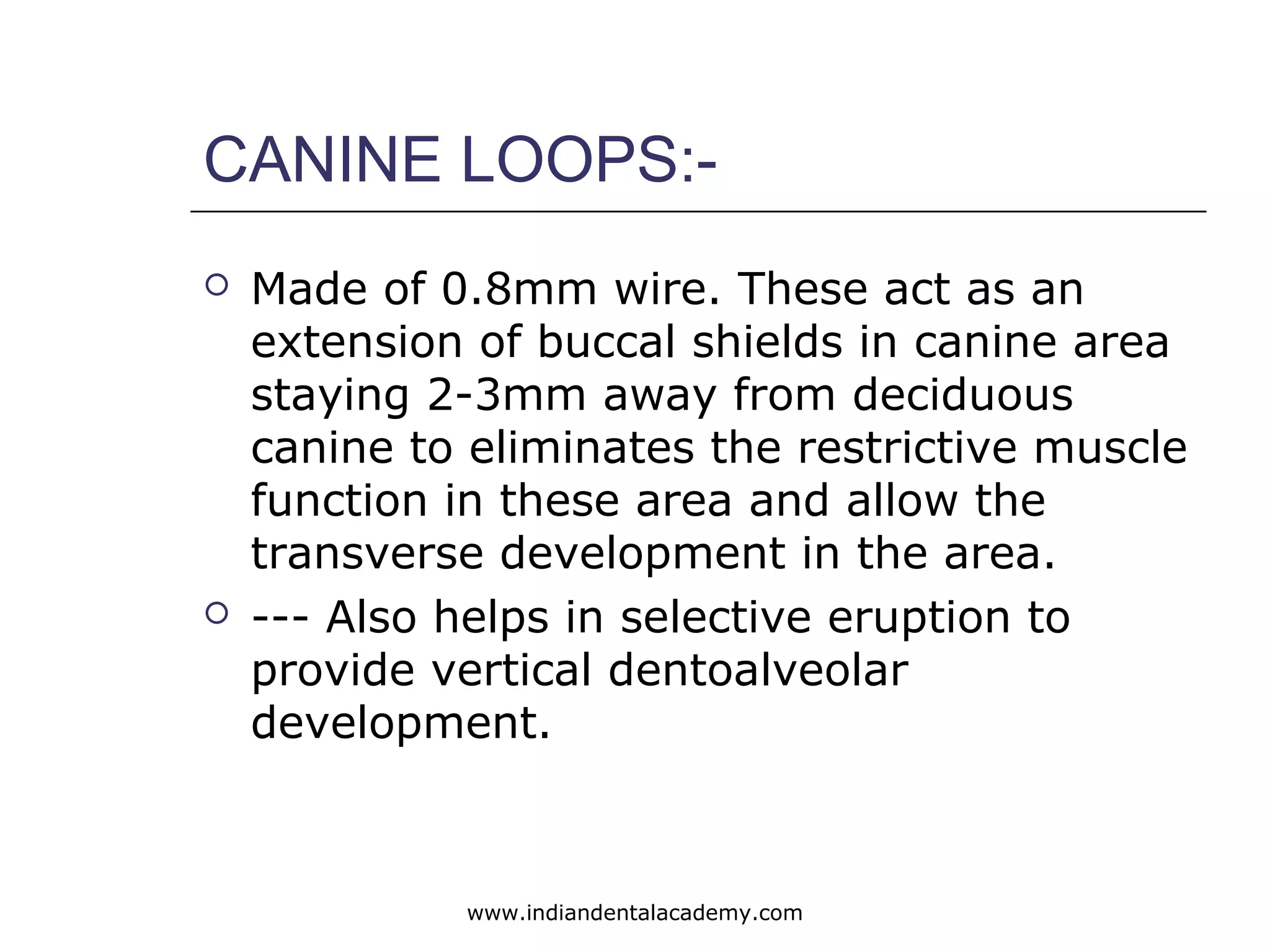 CANINE LOOPS:-
 Made of 0.8mm wire. These act as an
extension of buccal shields in canine area
staying 2-3mm away from deciduous
canine to eliminates the restrictive muscle
function in these area and allow the
transverse development in the area.
 --- Also helps in selective eruption to
provide vertical dentoalveolar
development.
www.indiandentalacademy.com
 