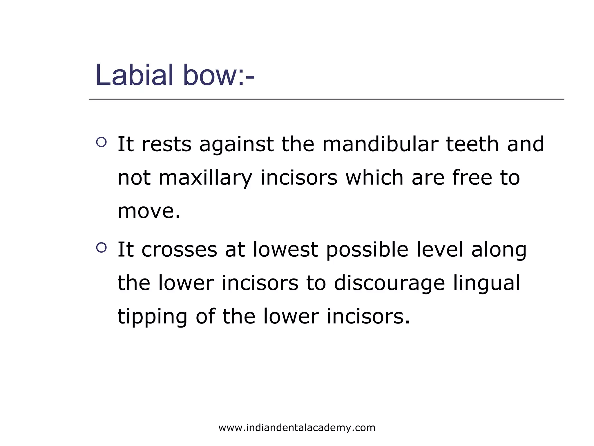 Labial bow:-
 It rests against the mandibular teeth and
not maxillary incisors which are free to
move.
 It crosses at lowest possible level along
the lower incisors to discourage lingual
tipping of the lower incisors.
www.indiandentalacademy.com
 