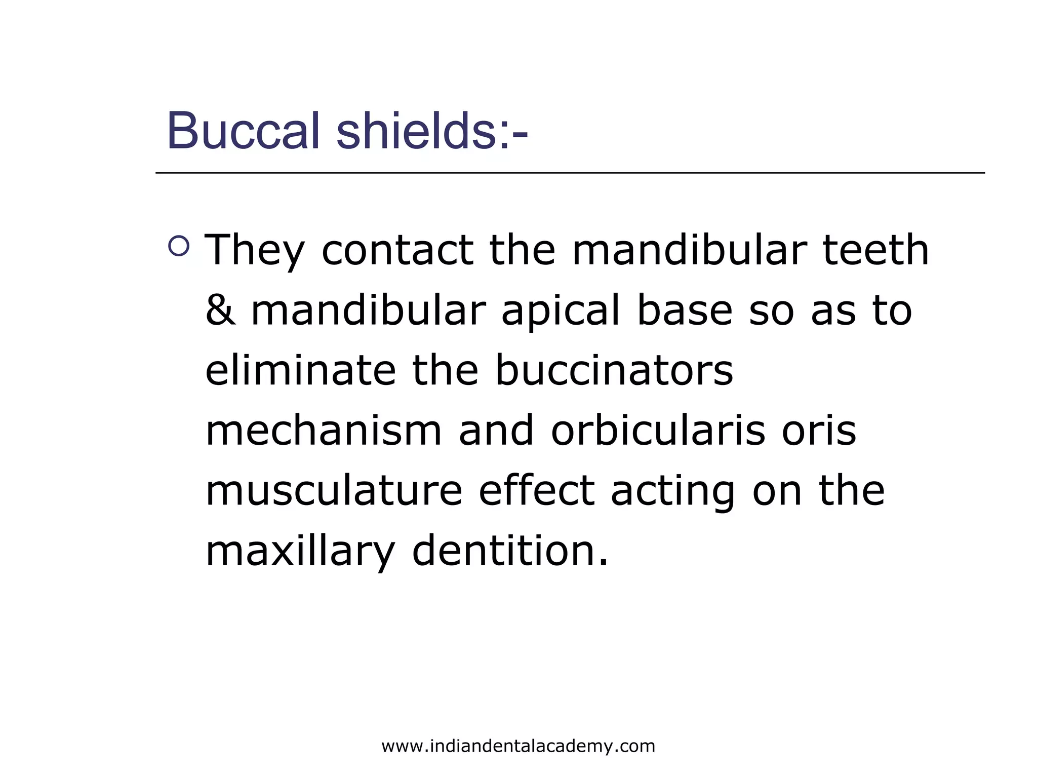 Buccal shields:-
 They contact the mandibular teeth
& mandibular apical base so as to
eliminate the buccinators
mechanism and orbicularis oris
musculature effect acting on the
maxillary dentition.
www.indiandentalacademy.com
 
