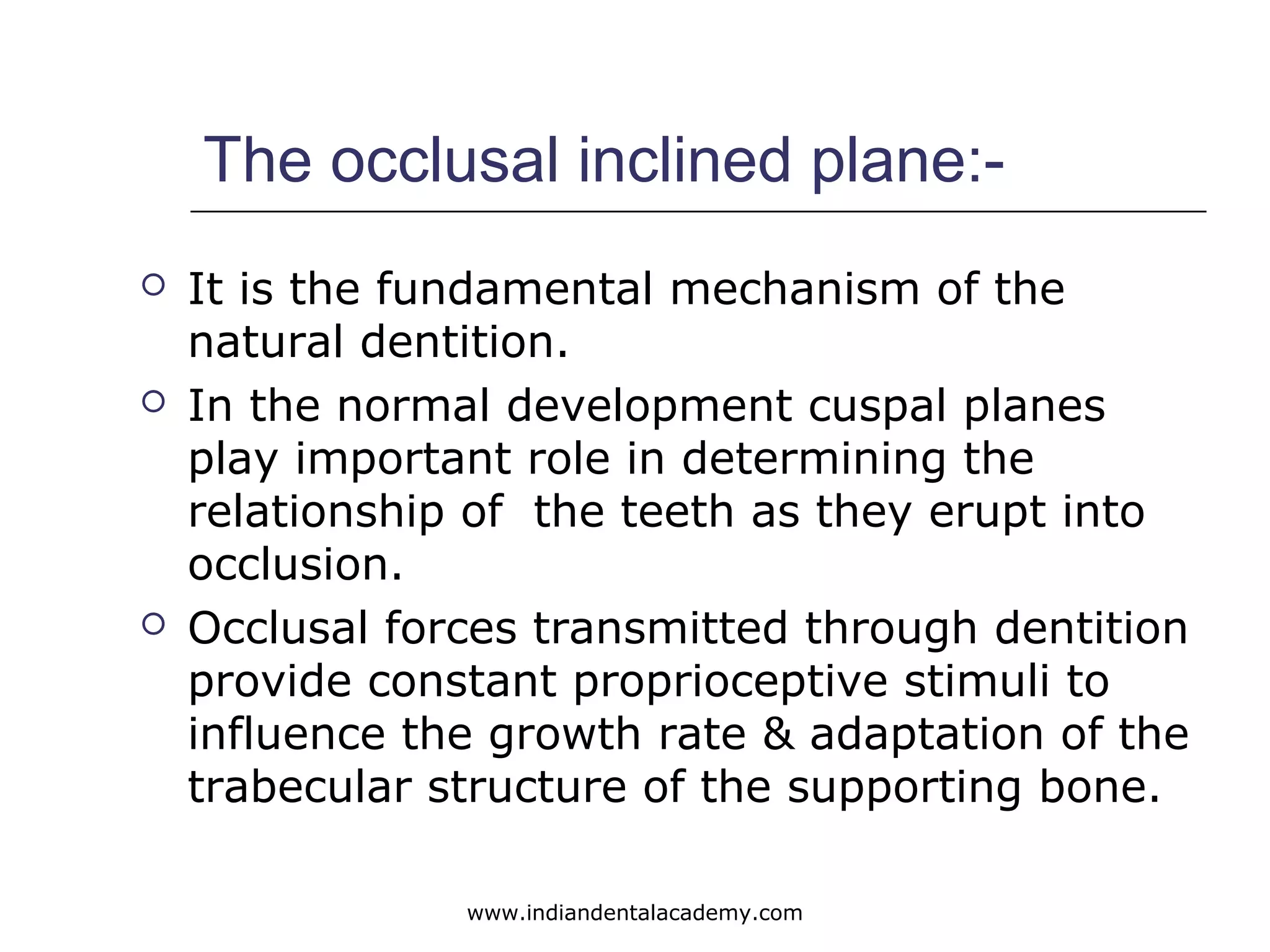 The occlusal inclined plane:-
 It is the fundamental mechanism of the
natural dentition.
 In the normal development cuspal planes
play important role in determining the
relationship of the teeth as they erupt into
occlusion.
 Occlusal forces transmitted through dentition
provide constant proprioceptive stimuli to
influence the growth rate & adaptation of the
trabecular structure of the supporting bone.
www.indiandentalacademy.com
 