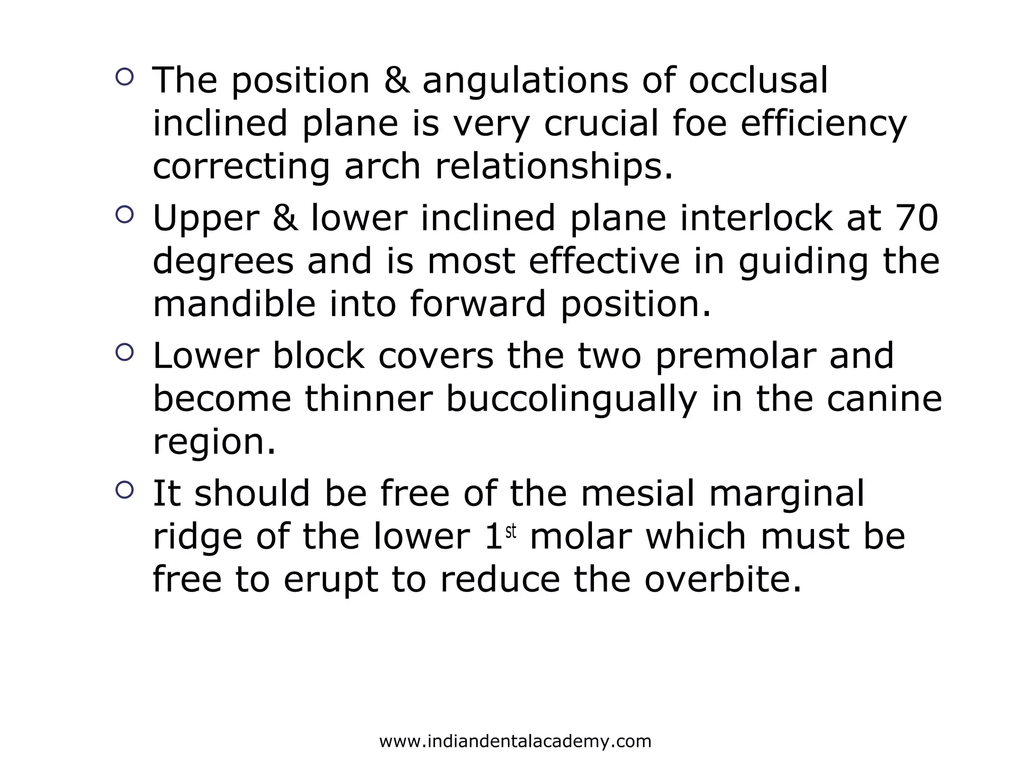  The position & angulations of occlusal
inclined plane is very crucial foe efficiency
correcting arch relationships.
 Upper & lower inclined plane interlock at 70
degrees and is most effective in guiding the
mandible into forward position.
 Lower block covers the two premolar and
become thinner buccolingually in the canine
region.
 It should be free of the mesial marginal
ridge of the lower 1st
molar which must be
free to erupt to reduce the overbite.
www.indiandentalacademy.com
 