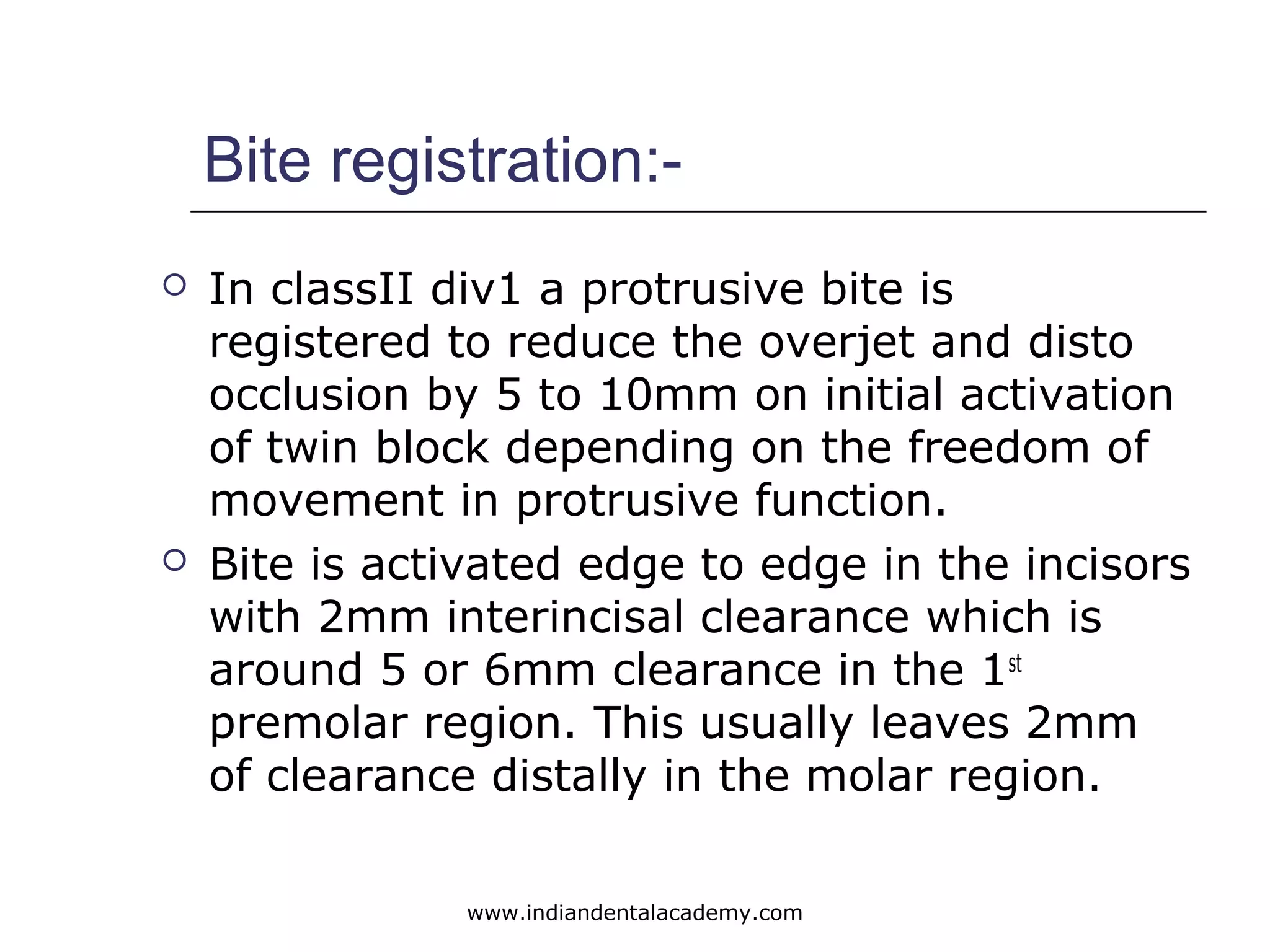 Bite registration:-
 In classII div1 a protrusive bite is
registered to reduce the overjet and disto
occlusion by 5 to 10mm on initial activation
of twin block depending on the freedom of
movement in protrusive function.
 Bite is activated edge to edge in the incisors
with 2mm interincisal clearance which is
around 5 or 6mm clearance in the 1st
premolar region. This usually leaves 2mm
of clearance distally in the molar region.
www.indiandentalacademy.com
 