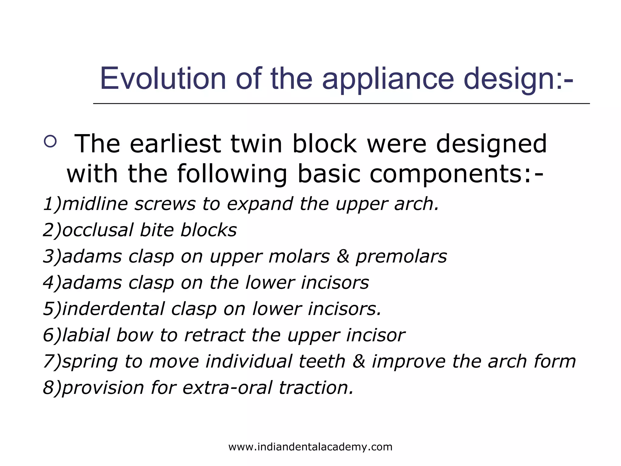 Evolution of the appliance design:-
 The earliest twin block were designed
with the following basic components:-
1)midline screws to expand the upper arch.
2)occlusal bite blocks
3)adams clasp on upper molars & premolars
4)adams clasp on the lower incisors
5)inderdental clasp on lower incisors.
6)labial bow to retract the upper incisor
7)spring to move individual teeth & improve the arch form
8)provision for extra-oral traction.
www.indiandentalacademy.com
 