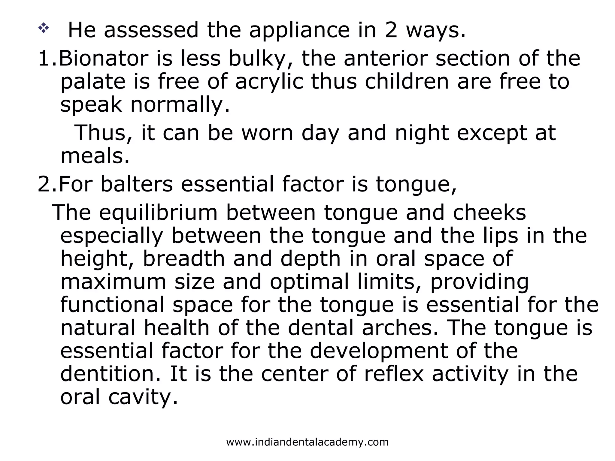  He assessed the appliance in 2 ways.
1.Bionator is less bulky, the anterior section of the
palate is free of acrylic thus children are free to
speak normally.
Thus, it can be worn day and night except at
meals.
2.For balters essential factor is tongue,
The equilibrium between tongue and cheeks
especially between the tongue and the lips in the
height, breadth and depth in oral space of
maximum size and optimal limits, providing
functional space for the tongue is essential for the
natural health of the dental arches. The tongue is
essential factor for the development of the
dentition. It is the center of reflex activity in the
oral cavity.
www.indiandentalacademy.com
 