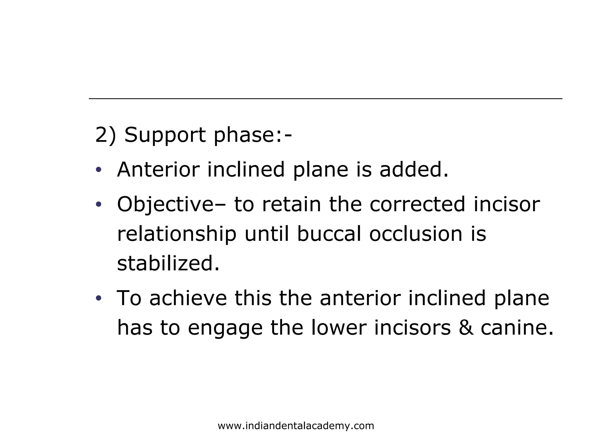 2) Support phase:-
• Anterior inclined plane is added.
• Objective– to retain the corrected incisor
relationship until buccal occlusion is
stabilized.
• To achieve this the anterior inclined plane
has to engage the lower incisors & canine.
www.indiandentalacademy.com
 
