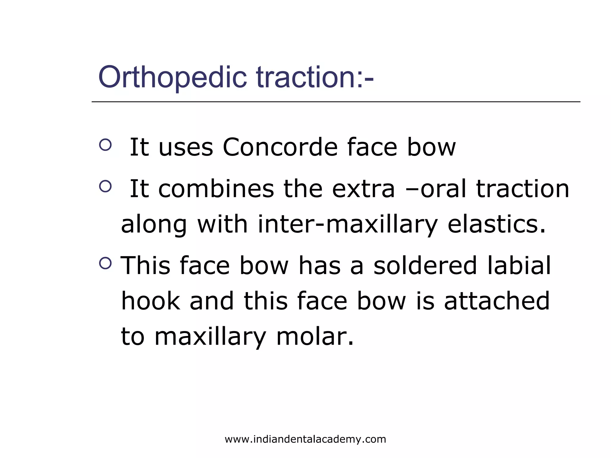 Orthopedic traction:-
 It uses Concorde face bow
 It combines the extra –oral traction
along with inter-maxillary elastics.
 This face bow has a soldered labial
hook and this face bow is attached
to maxillary molar.
www.indiandentalacademy.com
 