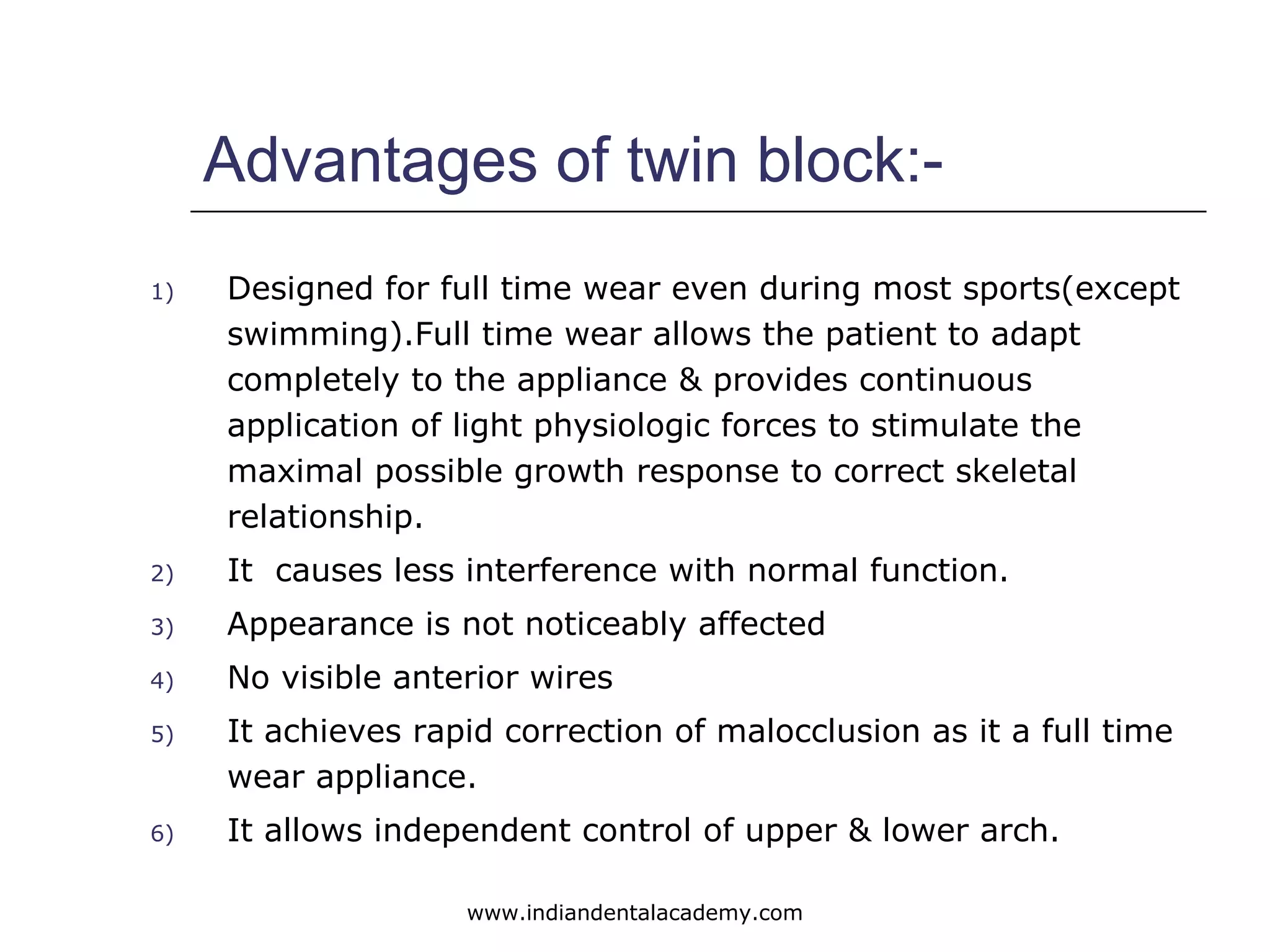 Advantages of twin block:-
1) Designed for full time wear even during most sports(except
swimming).Full time wear allows the patient to adapt
completely to the appliance & provides continuous
application of light physiologic forces to stimulate the
maximal possible growth response to correct skeletal
relationship.
2) It causes less interference with normal function.
3) Appearance is not noticeably affected
4) No visible anterior wires
5) It achieves rapid correction of malocclusion as it a full time
wear appliance.
6) It allows independent control of upper & lower arch.
www.indiandentalacademy.com
 