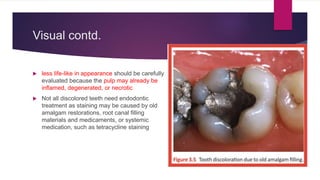 Visual contd.
 less life-like in appearance should be carefully
evaluated because the pulp may already be
inflamed, degenerated, or necrotic
 Not all discolored teeth need endodontic
treatment as staining may be caused by old
amalgam restorations, root canal filling
materials and medicaments, or systemic
medication, such as tetracycline staining
 