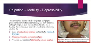 Palpation – Mobility - Depressibility
This simple test is done with the fingertips, using light
pressure to examine tissue consistency and pain response.
Although simple, it is an important test. Its value lies in
locating the swelling over an involved tooth and determining
whether the -
 tissue is fluctuant and enlarged sufficiently for Incision &
Drainage
 Presence, intensity, and location of pain
 Presence and location of adenopathy or bone crepitus
 