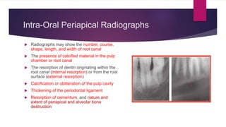 Intra-Oral Periapical Radiographs
 Radiographs may show the number, course,
shape, length, and width of root canal
 The presence of calcified material in the pulp
chamber or root canal
 The resorption of dentin originating within the
root canal (internal resorption) or from the root
surface (external resorption)
 Calcification or obliteration of the pulp cavity
 Thickening of the periodontal ligament
 Resorption of cementum, and nature and
extent of periapical and alveolar bone
destruction
 