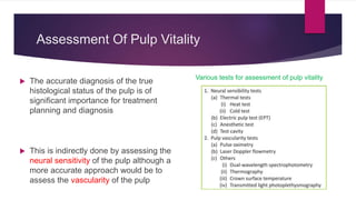 Assessment Of Pulp Vitality
 The accurate diagnosis of the true
histological status of the pulp is of
significant importance for treatment
planning and diagnosis
 This is indirectly done by assessing the
neural sensitivity of the pulp although a
more accurate approach would be to
assess the vascularity of the pulp
Various tests for assessment of pulp vitality
 
