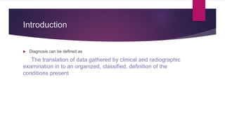 Introduction
 Diagnosis can be defined as
The translation of data gathered by clinical and radiographic
examination in to an organized, classified, definition of the
conditions present
 