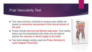 Pulp Vascularity Test
 The most common methods to assess pulp vitality are
based on sensitivity assessment of the neural tissues of
the pulp
 These include thermal and electric pulp tests. True vitality
status can be ascertained only when we are able to
assess the vascular or blood supply to the tooth
 Two technologies widely used are Pulse Oximetry &
Laser Doppler Flowmetry
 