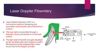 Laser Doppler Flowmtery
 Laser Doppler flowmetry (LDF) is a
noninvasive method of assessing and
accurately measuring the rate of blood flow in
a tissue.
 The laser light is transmitted through a
fiberoptic source and placed on to the tooth
surface.
 The light enters the tooth and gets absorbed
by the red blood cells which leads to a shift in
the frequency of the scattered light, which
occurs due to the Doppler principle
 